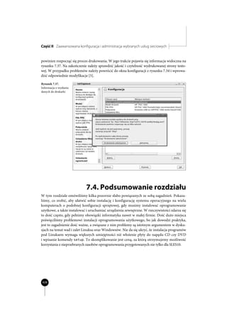 Część II Zaawansowana konfiguracja i administracja wybranych usług sieciowych


powinien rozpocząć się proces drukowania. W jego trakcie pojawia się informacja widoczna na
rysunku 7.37. Na zakończenie należy sprawdzić jakość i czytelność wydrukowanej strony testo-
wej. W przypadku problemów należy powrócić do okna konfiguracji z rysunku 7.34 i wprowa-
dzić odpowiednie modyfikacje [5].

Rysunek 7.37.
Informacja o wysłaniu
danych do drukarki




                            7.4. Podsumowanie rozdziału
W tym rozdziale omówiliśmy kilka pozornie słabo powiązanych ze sobą zagadnień. Pokaza-
liśmy, co zrobić, aby ułatwić sobie instalację i konfigurację systemu operacyjnego na wielu
komputerach o podobnej konfiguracji sprzętowej, gdy musimy instalować oprogramowanie
użytkowe, a także instalować i uruchamiać urządzenia zewnętrzne. W rzeczywistości zdarza się
to dość często, gdy pełnimy obowiązki informatyka nawet w małej firmie. Dość dużo miejsca
poświęciliśmy problemowi instalacji oprogramowania użytkowego, bo jak dowodzi praktyka,
jest to zagadnienie dość ważne, a związane z nim problemy są istotnym argumentem w dysku-
sjach na temat wad i zalet Linuksa oraz Windowsów. Nie da się ukryć, że instalacja programów
pod Linuksem wymaga większych umiejętności niż włożenie płyty do napędu CD czy DVD
i wpisanie komendy setup. To skomplikowanie jest ceną, za którą otrzymujemy możliwość
korzystania z nieprzebranych zasobów oprogramowania przygotowanych nie tylko dla SLES10.




428
 