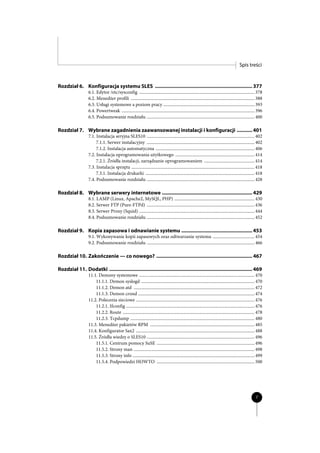 Spis treści


Rozdział 6. Konfiguracja systemu SLES ...................................................................... 377
                   6.1. Edytor /etc/sysconfig ......................................................................................................... 378
                   6.2. Menedżer profili ................................................................................................................. 388
                   6.3. Usługi systemowe a poziom pracy ................................................................................... 393
                   6.4. Powertweak ......................................................................................................................... 396
                   6.5. Podsumowanie rozdziału .................................................................................................. 400

Rozdział 7. Wybrane zagadnienia zaawansowanej instalacji i konfiguracji ........... 401
                   7.1. Instalacja seryjna SLES10 .................................................................................................. 402
                        7.1.1. Serwer instalacyjny .................................................................................................. 402
                        7.1.2. Instalacja automatyczna .......................................................................................... 406
                   7.2. Instalacja oprogramowania użytkowego ........................................................................ 414
                        7.2.1. Źródła instalacji, zarządzanie oprogramowaniem .............................................. 414
                   7.3. Instalacja sprzętu ................................................................................................................ 418
                        7.3.1. Instalacja drukarki ................................................................................................... 418
                   7.4. Podsumowanie rozdziału .................................................................................................. 428

Rozdział 8. Wybrane serwery internetowe ................................................................. 429
                   8.1. LAMP (Linux, Apache2, MySQL, PHP) ......................................................................... 430
                   8.2. Serwer FTP (Pure-FTPd) .................................................................................................. 436
                   8.3. Serwer Proxy (Squid) ......................................................................................................... 444
                   8.4. Podsumowanie rozdziału .................................................................................................. 452

Rozdział 9. Kopia zapasowa i odnawianie systemu ................................................... 453
                   9.1. Wykonywanie kopii zapasowych oraz odtwarzanie systemu ...................................... 454
                   9.2. Podsumowanie rozdziału .................................................................................................. 466

Rozdział 10. Zakończenie — co nowego? ..................................................................... 467

Rozdział 11. Dodatki ....................................................................................................... 469
                   11.1. Demony systemowe ......................................................................................................... 470
                       11.1.1. Demon syslogd ....................................................................................................... 470
                       11.1.2. Demon atd .............................................................................................................. 472
                       11.1.3. Demon crond .......................................................................................................... 474
                   11.2. Polecenia sieciowe ............................................................................................................ 476
                       11.2.1. Ifconfig ..................................................................................................................... 476
                       11.2.2. Route ........................................................................................................................ 478
                       11.2.3. Tcpdump ................................................................................................................. 480
                   11.3. Menedżer pakietów RPM ............................................................................................... 485
                   11.4. Konfigurator Sax2 ............................................................................................................ 488
                   11.5. Źródła wiedzy o SLES10 .................................................................................................. 496
                       11.5.1. Centrum pomocy SuSE ......................................................................................... 496
                       11.5.2. Strony man .............................................................................................................. 498
                       11.5.3. Strony info ............................................................................................................... 499
                       11.5.4. Podpowiedzi HOWTO ......................................................................................... 500




                                                                                                                                                           7
 