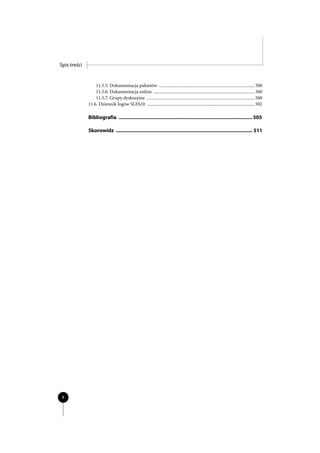 Spis treści


                  11.5.5. Dokumentacja pakietów ....................................................................................... 500
                  11.5.6. Dokumentacja online ............................................................................................ 500
                  11.5.7. Grupy dyskusyjne .................................................................................................. 500
              11.6. Dziennik logów SLES10 .................................................................................................. 502

              Bibliografia ................................................................................................ 505

              Skorowidz .................................................................................................. 511




 8
 