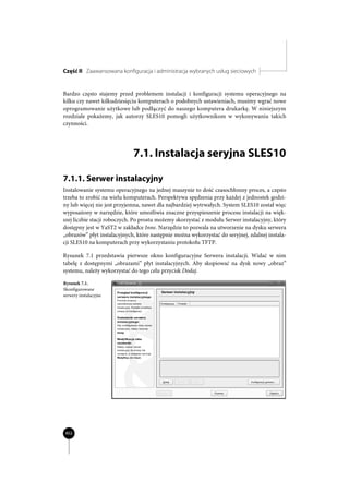 Część II Zaawansowana konfiguracja i administracja wybranych usług sieciowych


Bardzo często stajemy przed problemem instalacji i konfiguracji systemu operacyjnego na
kilku czy nawet kilkudziesięciu komputerach o podobnych ustawieniach, musimy wgrać nowe
oprogramowanie użytkowe lub podłączyć do naszego komputera drukarkę. W niniejszym
rozdziale pokażemy, jak autorzy SLES10 pomogli użytkownikom w wykonywaniu takich
czynności.




                             7.1. Instalacja seryjna SLES10

7.1.1. Serwer instalacyjny
Instalowanie systemu operacyjnego na jednej maszynie to dość czasochłonny proces, a często
trzeba to zrobić na wielu komputerach. Perspektywa spędzenia przy każdej z jednostek godzi-
ny lub więcej nie jest przyjemna, nawet dla najbardziej wytrwałych. System SLES10 został więc
wyposażony w narzędzie, które umożliwia znaczne przyspieszenie procesu instalacji na więk-
szej liczbie stacji roboczych. Po prostu możemy skorzystać z modułu Serwer instalacyjny, który
dostępny jest w YaST2 w zakładce Inne. Narzędzie to pozwala na utworzenie na dysku serwera
„obrazów” płyt instalacyjnych, które następnie można wykorzystać do seryjnej, zdalnej instala-
cji SLES10 na komputerach przy wykorzystaniu protokołu TFTP.

Rysunek 7.1 przedstawia pierwsze okno konfiguracyjne Serwera instalacji. Widać w nim
tabelę z dostępnymi „obrazami” płyt instalacyjnych. Aby skopiować na dysk nowy „obraz”
systemu, należy wykorzystać do tego celu przycisk Dodaj.

Rysunek 7.1.
Skonfigurowane
serwery instalacyjne




 402
 