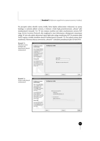 Rozdział 7. Wybrane zagadnienia zaawansowanej instalacji


Na początek należy określić nazwę źródła, która będzie jednocześnie wskazywać na nazwę
katalogu w systemie plików serwera, w którym z kolei będą przechowywane „obrazy” płyt
instalacyjnych (rysunek 7.2). W tym miejscu możliwe jest także uruchomienie serwera SLP
(ang. Service Location Protocol), aby rozgłaszał w sieci informację o dostępności omawianej
usługi. W tym celu należy aktywować opcję Ogłoś jako usługę instalacyjną SLP. Po przejściu dalej
YaST2 zapyta o źródło nośników danych instalacyjnych (rysunek 7.3). Do wyboru mamy dwie
możliwości. Pierwsza dotyczy utworzenia „obrazów” z aktualnie posiadanych płyt CD lub DVD.

Rysunek 7.2.
Określenie nazwy
katalogów dla
kopiowanych danych
instalacyjnych




Rysunek 7.3.
Wybór źródła danych
instalacyjnych




                                                                                           403
 