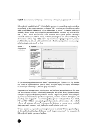 Część II Zaawansowana konfiguracja i administracja wybranych usług sieciowych


Należy określić napęd CD albo DVD, który będzie wykorzystywany podczas kopiowania. Dru-
ga możliwość to skorzystanie z gotowych „obrazów” ISO, np. z internetu. W takim przypadku
należy określić lokalizację katalogu, w którym udostępniane są „obrazy”. Po podaniu koniecznych
informacji można przejść dalej i rozpocząć proces kopiowania „obrazów” płyt na dysk (rysu-
nek 7.4). YaST2 będzie prosił o umieszczanie nośników instalacyjnych systemu o kolejnych
numerach w napędzie CD/DVD. Należy podkreślić, że cały proces jest dość czasochłonny. Po
skopiowaniu ostatniej płyty YaST2 zapyta, czy ma umieścić w przygotowywanym „obrazie”
produkt dodatkowy. Jeśli tak, należy umieścić nośnik z dodatkowymi pakietami w napędzie i po-
czekać na skopiowanie danych na dysk.

Rysunek 7.4.
Zmiana nośnika
instalacyjnego




Na tym kończy się proces tworzenia „obrazu” systemu na dysku (rysunek 7.5). Aby wprowa-
dzić zmiany w wygenerowanym „obrazie”, należy skorzystać z przycisku Edytuj. Możliwe jest
także usunięcie utworzonych „obrazów” przy użyciu Usuń.

Drugim etapem budowy serwera instalacyjnego jest konfiguracja sposobu dostępu do „obra-
zów” nośników instalacyjnych umieszczonych na dysku. Aby przejść do tej części konfiguracji,
należy kliknąć przycisk Konfiguracja serwera. Rysunek 7.6 pokazuje pierwsze okno konfigura-
cji pozwalające na określenie sposobu udostępnienia „obrazów” nośników. Dostępne są trzy
protokoły, które mogą zostać wykorzystane podczas procesu zdalnej instalacji. Są to HTTP,
FTP oraz NFS. YaST2 nie narzuca żadnego z tych protokołów. Użytkownik ma pełną swobodę
wyboru. Jeśli katalog z „obrazem” systemu ma być dostępny za pomocą innego protokołu
sieciowego, należy zaznaczyć opcję Nie konfiguruj żadnych usług sieciowych.

W takiej sytuacji wybór protokołu zostanie przeniesiony na później. Ostatnia opcja konfigura-
cji dotyczy lokalizacji katalogu, do którego zostały skopiowane „obrazy” płyt instalacyjnych.
Należy określić ścieżkę oraz nazwę katalogu.



404
 
