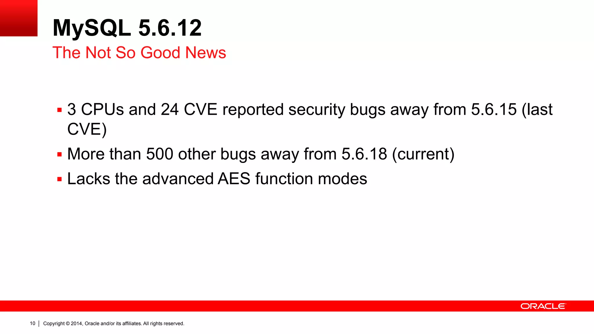 Copyright © 2014, Oracle and/or its affiliates. All rights reserved.10
MySQL 5.6.12
 3 CPUs and 24 CVE reported security bugs away from 5.6.15 (last
CVE)
 More than 500 other bugs away from 5.6.18 (current)
 Lacks the advanced AES function modes
The Not So Good News
 