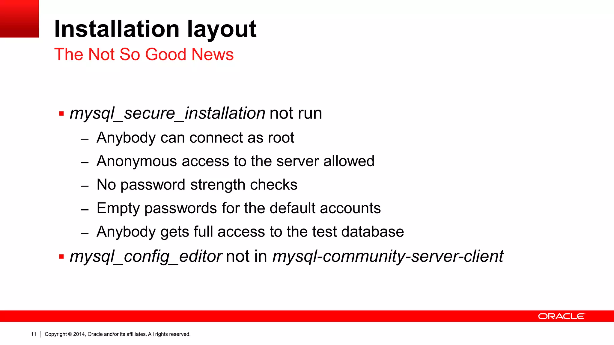 Copyright © 2014, Oracle and/or its affiliates. All rights reserved.11
Installation layout
 mysql_secure_installation not run
– Anybody can connect as root
– Anonymous access to the server allowed
– No password strength checks
– Empty passwords for the default accounts
– Anybody gets full access to the test database
 mysql_config_editor not in mysql-community-server-client
The Not So Good News
 