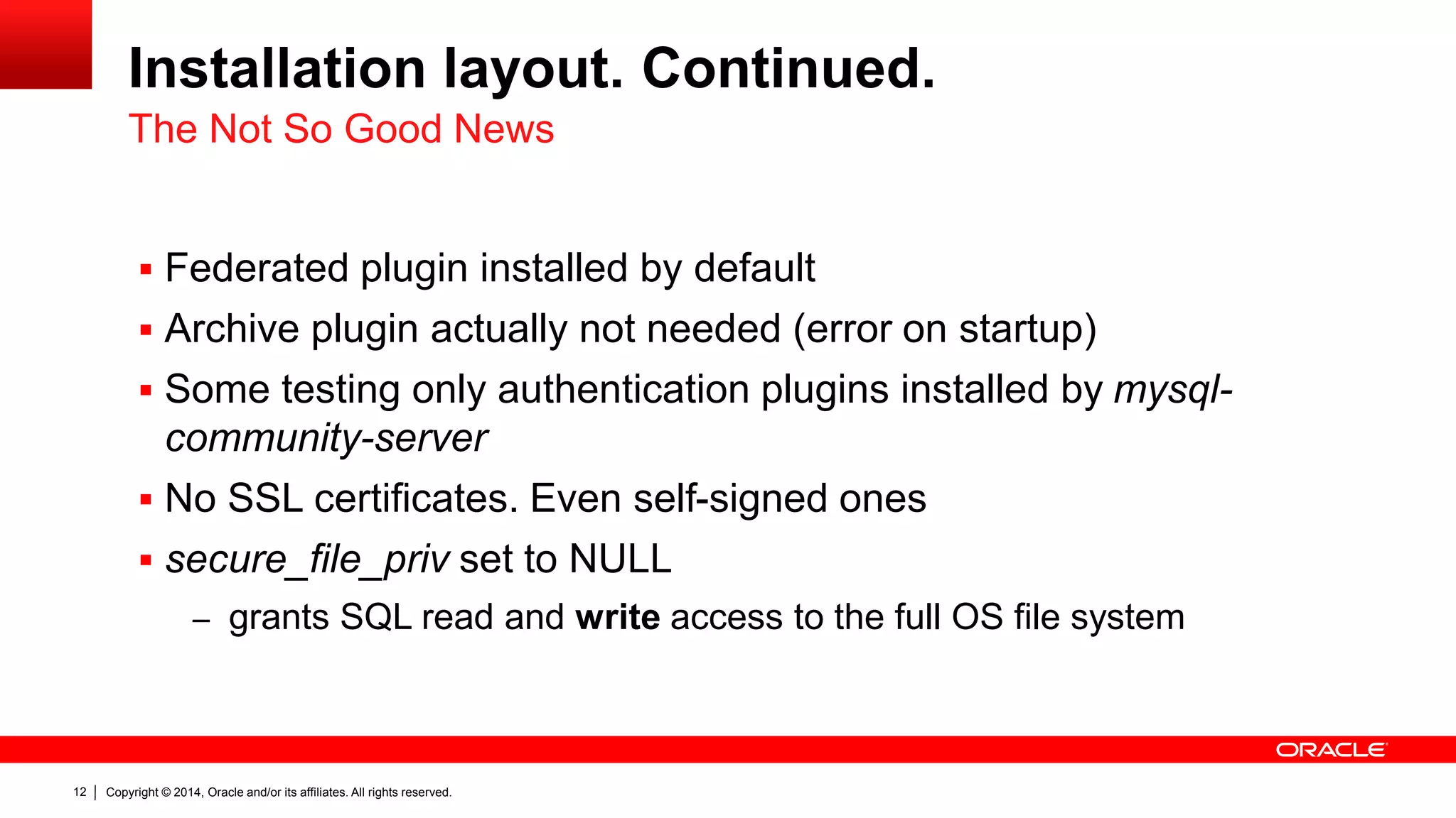 Copyright © 2014, Oracle and/or its affiliates. All rights reserved.12
Installation layout. Continued.
 Federated plugin installed by default
 Archive plugin actually not needed (error on startup)
 Some testing only authentication plugins installed by mysql-
community-server
 No SSL certificates. Even self-signed ones
 secure_file_priv set to NULL
– grants SQL read and write access to the full OS file system
The Not So Good News
 
