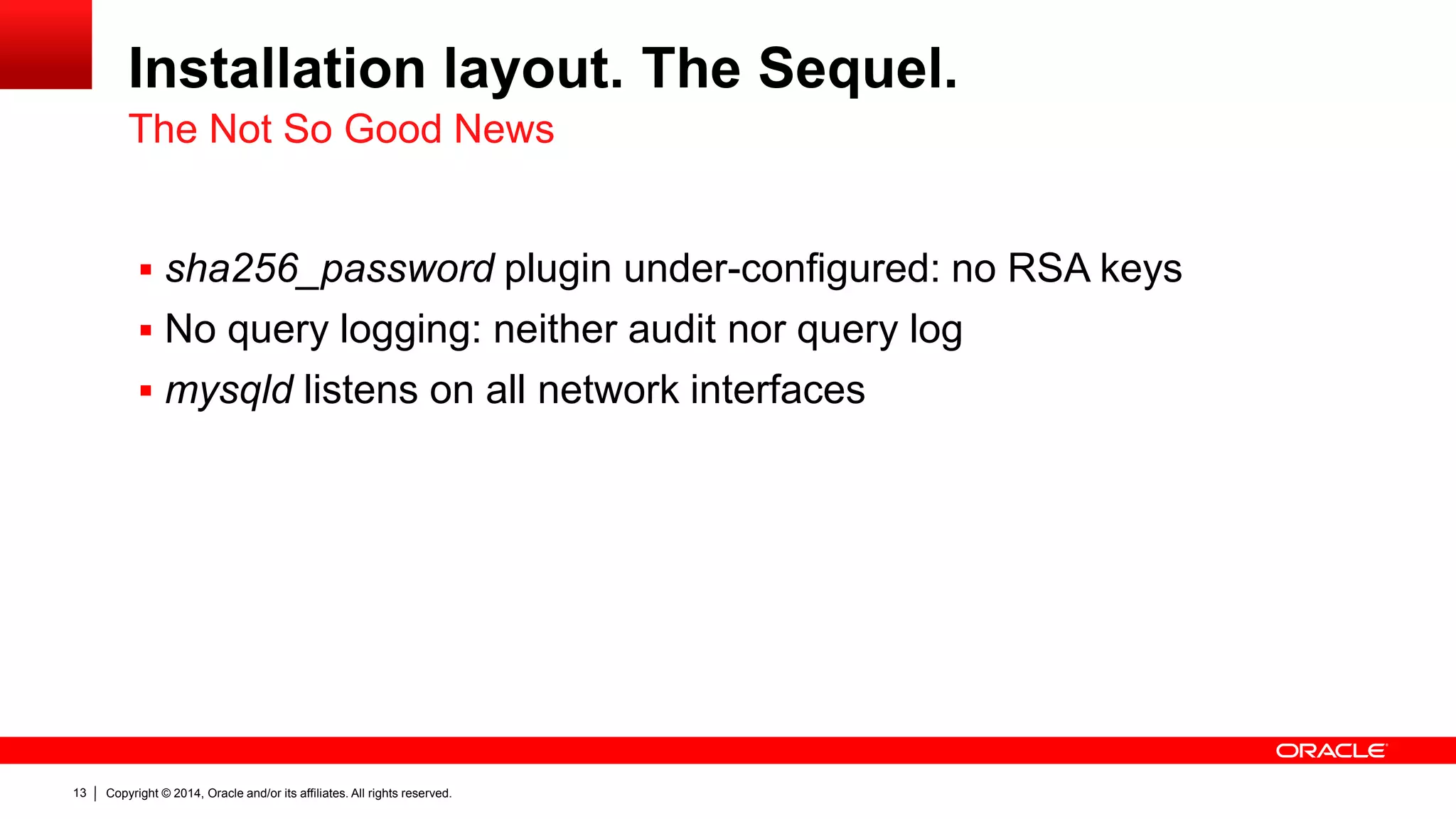 Copyright © 2014, Oracle and/or its affiliates. All rights reserved.13
Installation layout. The Sequel.
 sha256_password plugin under-configured: no RSA keys
 No query logging: neither audit nor query log
 mysqld listens on all network interfaces
The Not So Good News
 