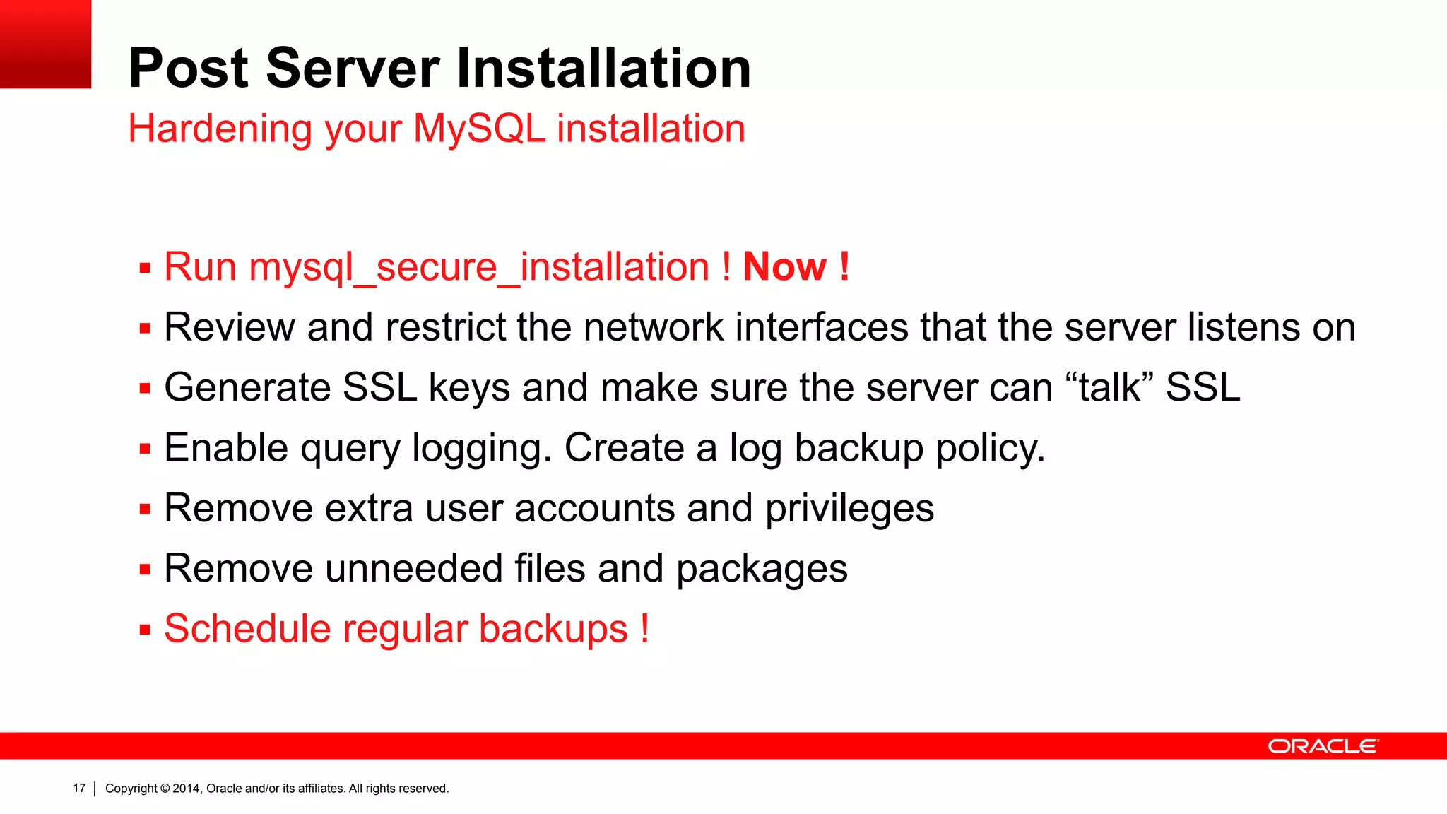 Copyright © 2014, Oracle and/or its affiliates. All rights reserved.17
Post Server Installation
 Run mysql_secure_installation ! Now !
 Review and restrict the network interfaces that the server listens on
 Generate SSL keys and make sure the server can “talk” SSL
 Enable query logging. Create a log backup policy.
 Remove extra user accounts and privileges
 Remove unneeded files and packages
 Schedule regular backups !
Hardening your MySQL installation
 