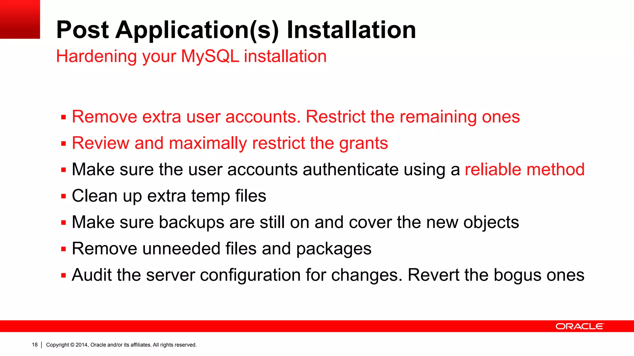 Copyright © 2014, Oracle and/or its affiliates. All rights reserved.18
Post Application(s) Installation
 Remove extra user accounts. Restrict the remaining ones
 Review and maximally restrict the grants
 Make sure the user accounts authenticate using a reliable method
 Clean up extra temp files
 Make sure backups are still on and cover the new objects
 Remove unneeded files and packages
 Audit the server configuration for changes. Revert the bogus ones
Hardening your MySQL installation
 