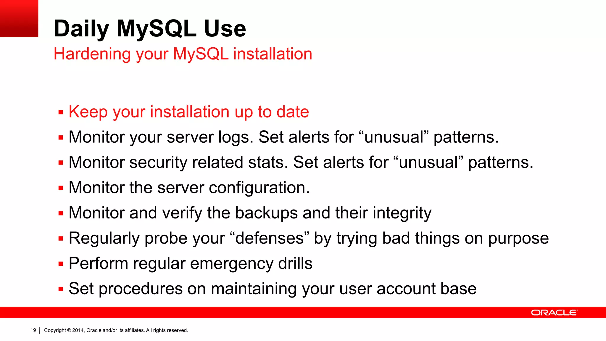 Copyright © 2014, Oracle and/or its affiliates. All rights reserved.19
Daily MySQL Use
 Keep your installation up to date
 Monitor your server logs. Set alerts for “unusual” patterns.
 Monitor security related stats. Set alerts for “unusual” patterns.
 Monitor the server configuration.
 Monitor and verify the backups and their integrity
 Regularly probe your “defenses” by trying bad things on purpose
 Perform regular emergency drills
 Set procedures on maintaining your user account base
Hardening your MySQL installation
 