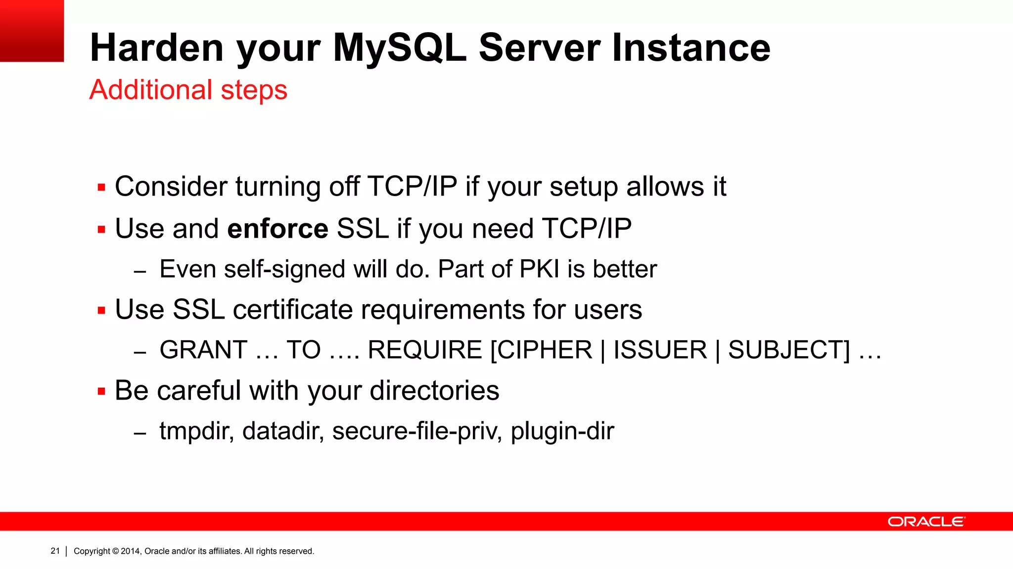 Copyright © 2014, Oracle and/or its affiliates. All rights reserved.21
Harden your MySQL Server Instance
 Consider turning off TCP/IP if your setup allows it
 Use and enforce SSL if you need TCP/IP
– Even self-signed will do. Part of PKI is better
 Use SSL certificate requirements for users
– GRANT … TO …. REQUIRE [CIPHER | ISSUER | SUBJECT] …
 Be careful with your directories
– tmpdir, datadir, secure-file-priv, plugin-dir
Additional steps
 
