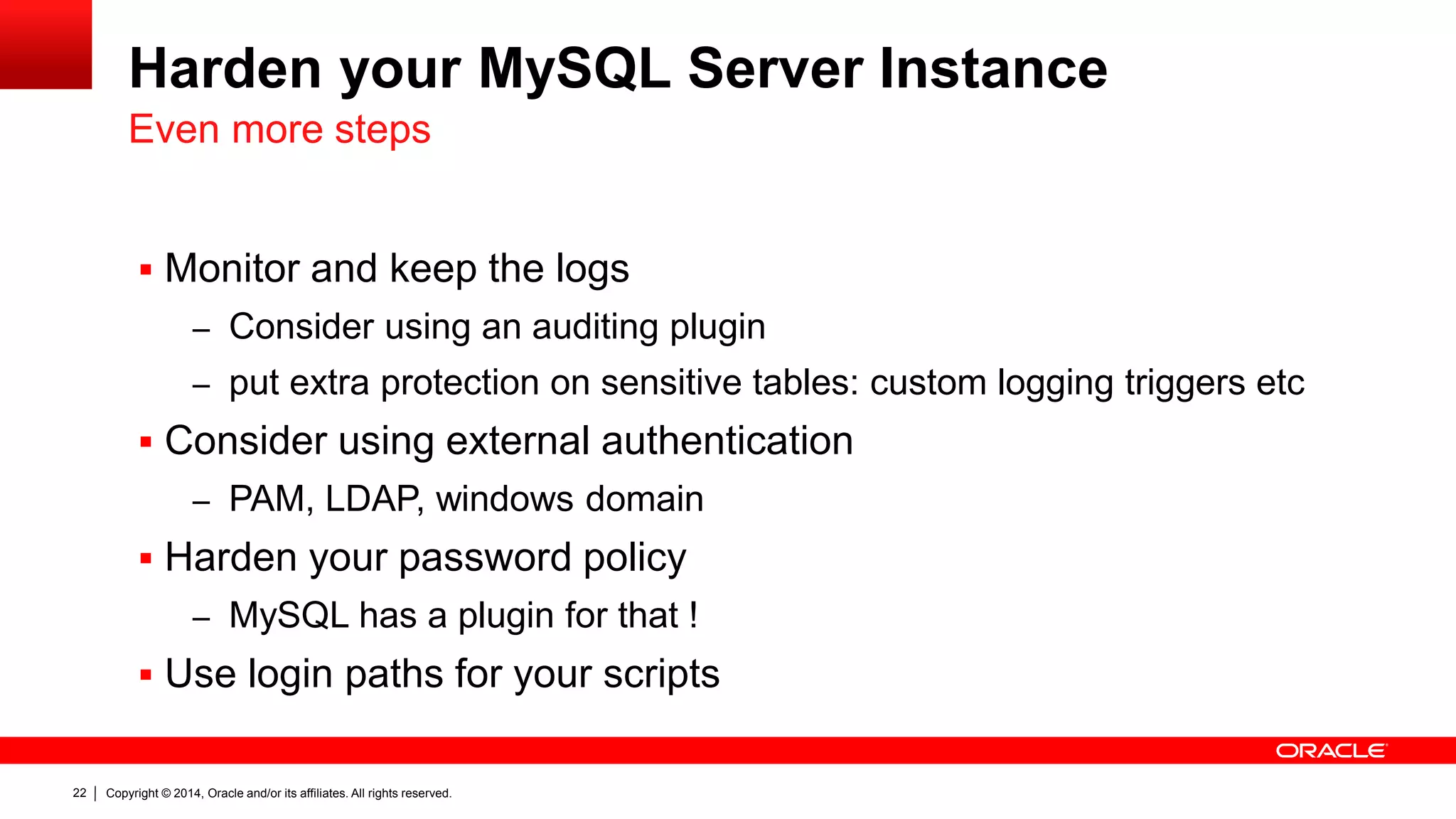 Copyright © 2014, Oracle and/or its affiliates. All rights reserved.22
Harden your MySQL Server Instance
 Monitor and keep the logs
– Consider using an auditing plugin
– put extra protection on sensitive tables: custom logging triggers etc
 Consider using external authentication
– PAM, LDAP, windows domain
 Harden your password policy
– MySQL has a plugin for that !
 Use login paths for your scripts
Even more steps
 