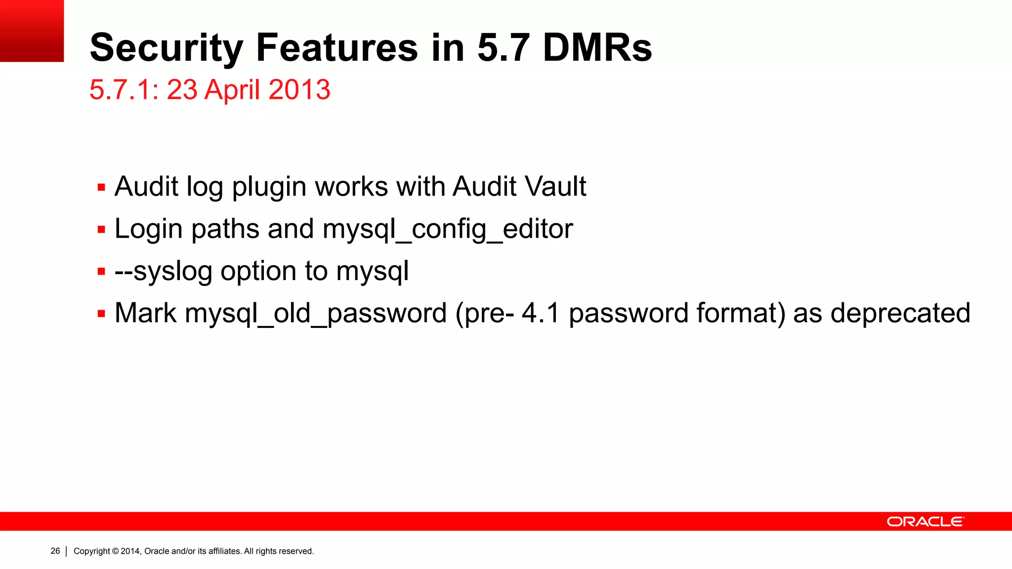 Copyright © 2014, Oracle and/or its affiliates. All rights reserved.26
Security Features in 5.7 DMRs
 Audit log plugin works with Audit Vault
 Login paths and mysql_config_editor
 --syslog option to mysql
 Mark mysql_old_password (pre- 4.1 password format) as deprecated
5.7.1: 23 April 2013
 
