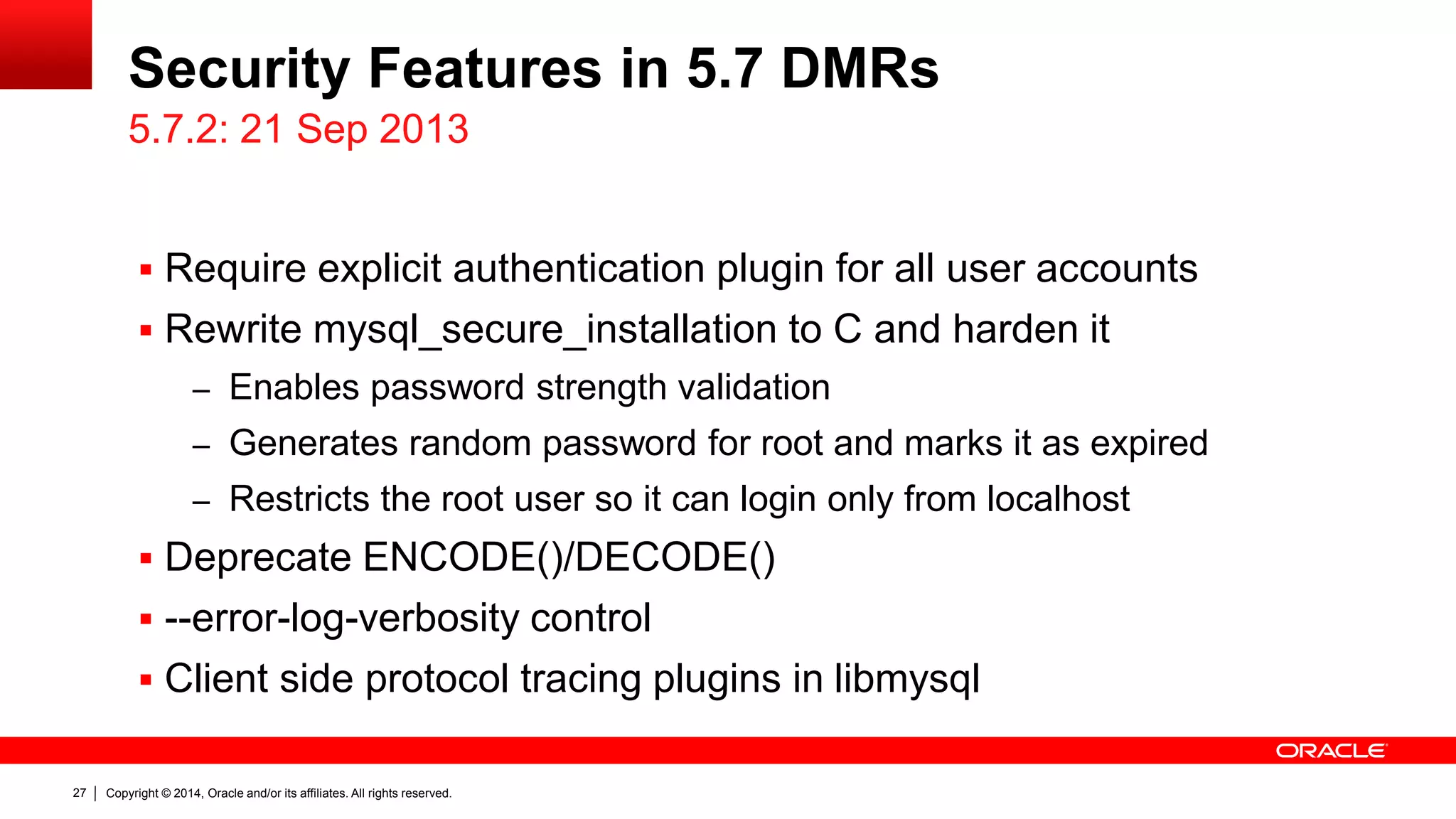 Copyright © 2014, Oracle and/or its affiliates. All rights reserved.27
Security Features in 5.7 DMRs
 Require explicit authentication plugin for all user accounts
 Rewrite mysql_secure_installation to C and harden it
– Enables password strength validation
– Generates random password for root and marks it as expired
– Restricts the root user so it can login only from localhost
 Deprecate ENCODE()/DECODE()
 --error-log-verbosity control
 Client side protocol tracing plugins in libmysql
5.7.2: 21 Sep 2013
 