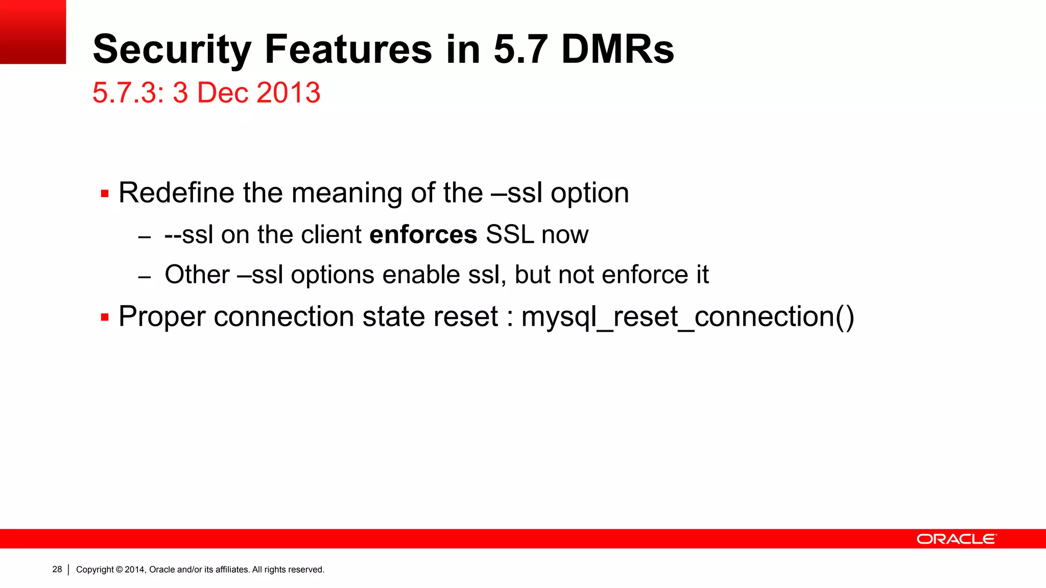 Copyright © 2014, Oracle and/or its affiliates. All rights reserved.28
Security Features in 5.7 DMRs
 Redefine the meaning of the –ssl option
– --ssl on the client enforces SSL now
– Other –ssl options enable ssl, but not enforce it
 Proper connection state reset : mysql_reset_connection()
5.7.3: 3 Dec 2013
 