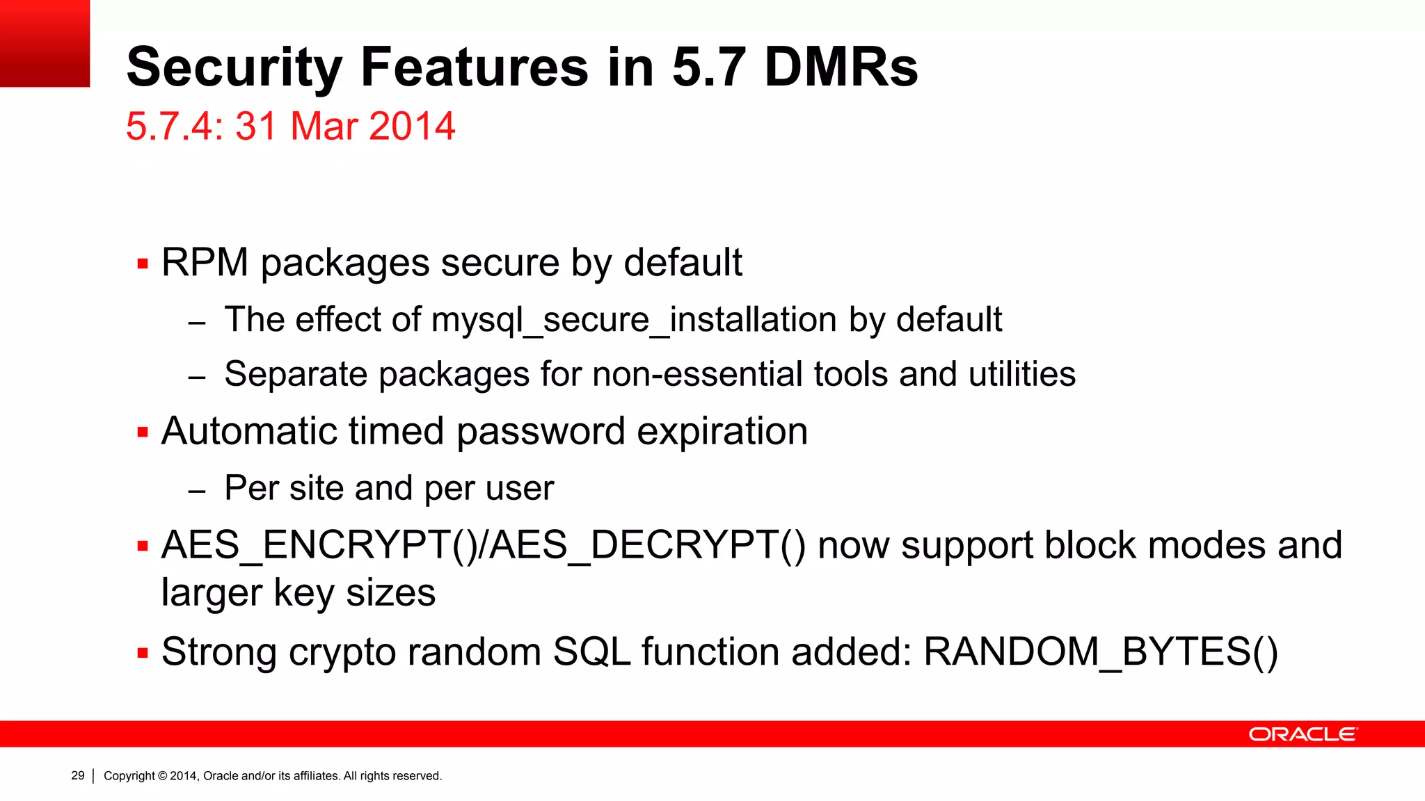 Copyright © 2014, Oracle and/or its affiliates. All rights reserved.29
Security Features in 5.7 DMRs
 RPM packages secure by default
– The effect of mysql_secure_installation by default
– Separate packages for non-essential tools and utilities
 Automatic timed password expiration
– Per site and per user
 AES_ENCRYPT()/AES_DECRYPT() now support block modes and
larger key sizes
 Strong crypto random SQL function added: RANDOM_BYTES()
5.7.4: 31 Mar 2014
 