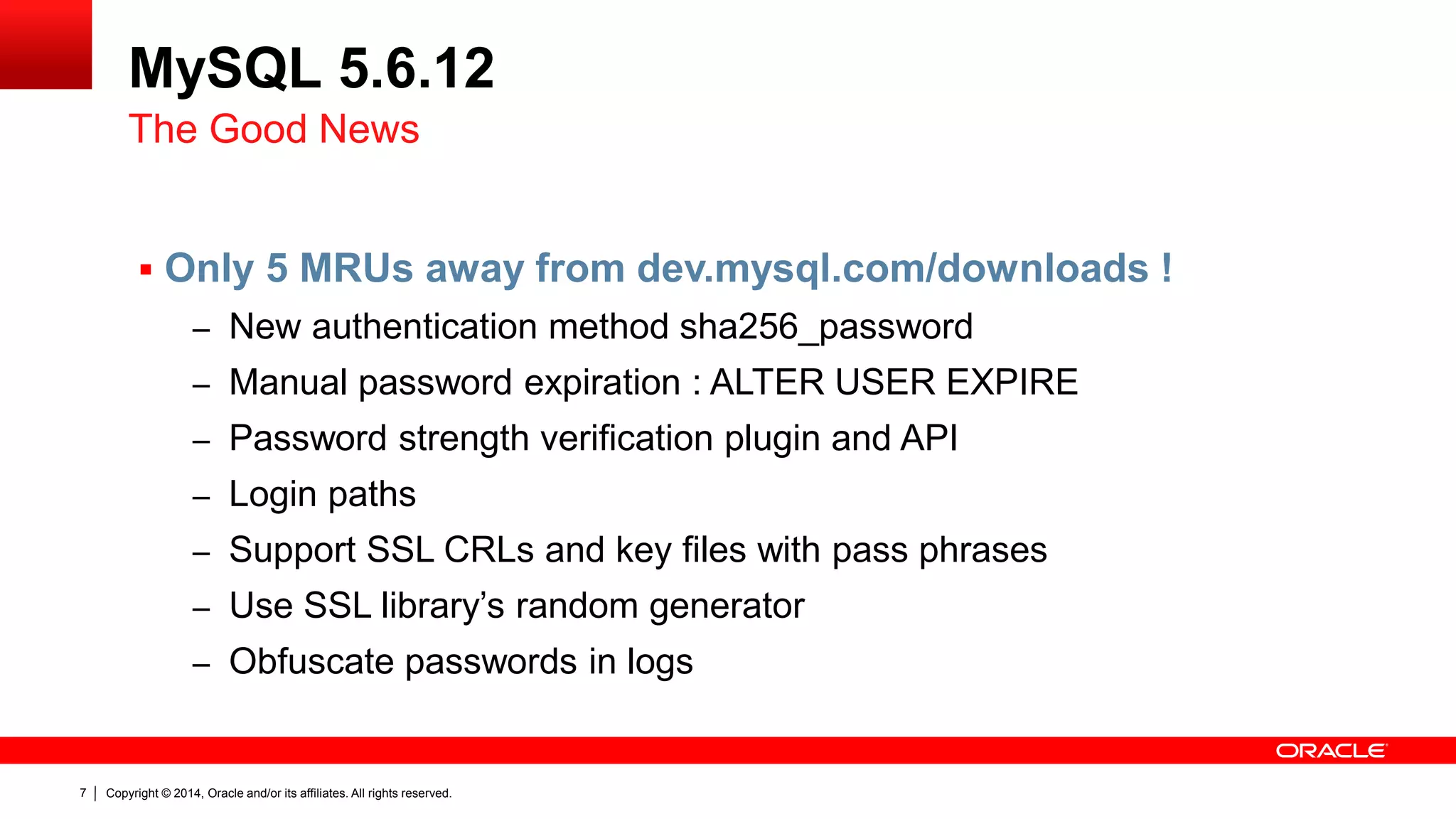 Copyright © 2014, Oracle and/or its affiliates. All rights reserved.7
MySQL 5.6.12
The Good News
 Only 5 MRUs away from dev.mysql.com/downloads !
– New authentication method sha256_password
– Manual password expiration : ALTER USER EXPIRE
– Password strength verification plugin and API
– Login paths
– Support SSL CRLs and key files with pass phrases
– Use SSL library’s random generator
– Obfuscate passwords in logs
 