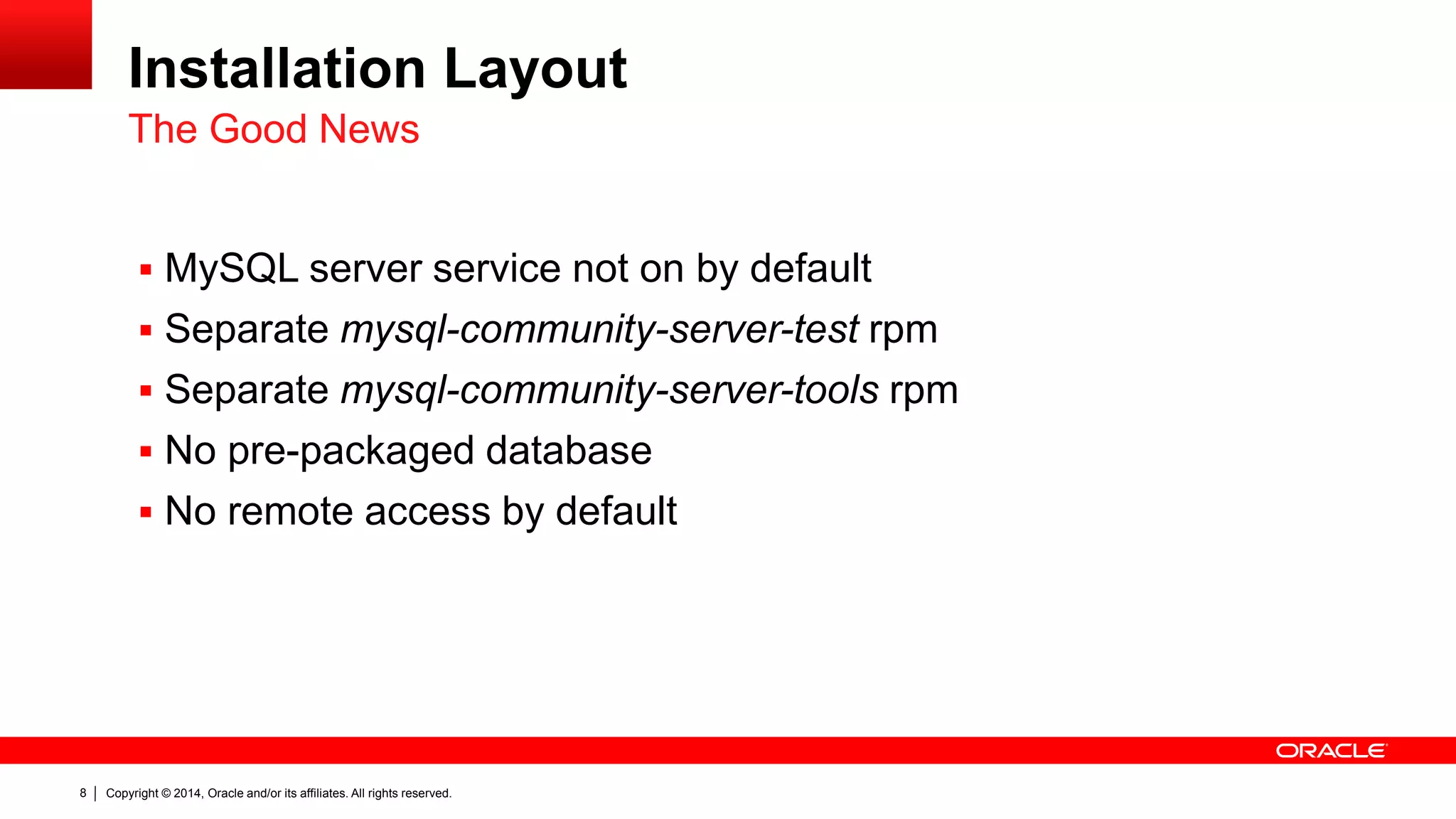 Copyright © 2014, Oracle and/or its affiliates. All rights reserved.8
Installation Layout
 MySQL server service not on by default
 Separate mysql-community-server-test rpm
 Separate mysql-community-server-tools rpm
 No pre-packaged database
 No remote access by default
The Good News
 