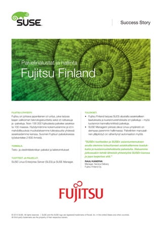 FUJITSU LYHYESTI:
Fujitsu on johtava japanilainen ict-yritys, joka tarjoaa
laajan valikoiman teknologiatuotteita sekä ict-ratkaisuja
ja -palveluja. Noin 156 000 fujitsulaista palvelee asiakkai-
ta 100 maassa. Hyödynnämme kokemustamme ja ict:n
mahdollisuuksia muokataksemme tulevaisuutta yhdessä
asiakkaidemme kanssa. Suomen Fujitsun palveluksessa
työskentelee 2 600 ihmistä.
TOIMIALA:
Tieto- ja viestintätekniikan palvelut ja laitetoimitukset
TUOTTEET JA PALVELUT:
SUSE Linux Enterprise Server (SLES) ja SUSE Manager.
TULOKSET:
•	 Fujitsu Finland tarjoaa SLES-alustalta asiakkailleen
	 laadukkaita ja kustannustehokkaita ict-palveluja – myös
	 tuotannon kannalta kriittisiä palveluja.
•	 SUSE Managerin piirissä oleva Linux-ympäristö on
	 aiempaa paremmin hallinnassa. Palvelinten manuaali-
	 nen ylläpitotyö on vähentynyt automaation myötä.
”SUSEn tuotteiden ja SUSEn asiantuntemuksen
avulla olemme toteuttaneet asiakkaillemme laaduk-
kaita ja kustannustehokkaita palveluita. Haluamme
jatkossakin tehdä läheistä yhteistyötä SUSEn kanssa
ja jopa laajentaa sitä.”
RAULI KANERVA
Manager, Service Delivery
Fujitsu Finland Oy
Fujitsu Finland
Palvelinalustat ja hallinta
Success Story
© 2014 SUSE. All rights reserved. | SUSE and the SUSE logo are registered trademarks of Novell, Inc. in the United States and other countries.
All third-party trademarks are the property of their respective owners.
 