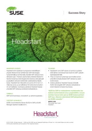 HEADSTART LYHYESTI:
Headstart toimii asiakkaan kumppanina mahdollistaen
yritysten liiketoiminnan kehittämisen SAP-teknologiaa
hyödyntämällä ja toimittamalla yrityksille SAP-ratkaisut koko
elinkaaren ajan. Yrityksen asiantuntijat yhdistävät liiketoimin-
takokemuksensa ja teknologiatuntemuksensa sekä globaalit
ja paikalliset verkostot edistämään asiakkaidensa kilpailu-
kykyä. Headstart Oy:n liikevaihto oli vuonna 2013 noin 5,4
miljoonaa euroa, ja se työllistää yli 40 kokenutta konsultoin-
nin ammattilaista. Uusimpana palveluna Headstart tarjoaa
yrityksille SAP-ratkaisuja yksityisenä pilvipalveluna.
TOIMIALA:
SAP-toiminnanohjaus, konsultointi- ja valmennuspalvelut.
TUOTTEET JA PALVELUT:
SUSE Linux Enterprise Server (SLES) for SAP ja SUSE
Manager käyttöön kesällä 2014.
TULOKSET:
•	 Headstartin oma SAP-alusta on toiminut vuodesta
	 2005 lähtien toimintavarmasti SLES for SAP -palvelin-
	 käyttöjärjestelmällä.
•	 Yritys on kyennyt tuottamaan kymmenille eturivin
	 yrityksille korkealuokkaiset SAP-ratkaisut ja asian-
	 tuntemuksen.
•	 Uutena palveluna Headstart tarjoaa yrityksille
	 SUSE-teknologialla SAP-ratkaisut pilvipalveluna
	 ensimmäisenä toimijana Suomessa.
“SLES for SAP on mielestämme markkinoiden laa-
dukkain tuotantoalusta Linux-ympäristöihin. Linuxin
merkitys kasvaa koko ajan ja SUSE tarjoaa parhaan
SAP-tuen. Olemme rakentaneet SAP-pilvipalvelum-
me SUSEn alustalle.”
SEPPO LOHI
Technology Team Lead
Headstart
Headstart
Success Story
© 2014 SUSE. All rights reserved. | SUSE and the SUSE logo are registered trademarks of Novell, Inc. in the United States and other countries.
All third-party trademarks are the property of their respective owners.
 