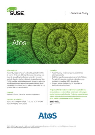 ATOS LYHYESTI:
Atos on Euroopan johtava IT-palvelutalo, jonka liikevaihto
oli vuonna 2013 noin 8,6 miljardia euroa. Atos tarjoaa kes-
kisuurille ja suurille yrityksille sekä julkishallinnon organi-
saatioille liiketoimintaa kehittäviä teknologiaratkaisuja. Noin
76.300 henkilöä työllistävä palvelutalo tarjoaa konsultointia,
teknologiaratkaisuja, järjestelmäintegraatioita sekä ulkois-
tuspalveluja. Suomessa Atos IT Solutions and Services Oy
työllistää noin 328 ammattilaista.
TOIMIALA:
IT-palvelutuotanto, ulkoistus- ja asiantuntijapalvelut.
TUOTTEET JA PALVELUT:
SUSE Linux Enterprise Server 11 (SLES), SLES for SAP,
SUSE Manager ja SUSE Studio.
TULOKSET:
•	 Atos on kyennyt nostamaan palvelutuotantonsa
	 automaatioastetta.
•	 SUSE Manager tarjoaa skaalautuvan ja koko Atoksen
	 IT-ympäristön laajuisen keskitetyn hallintakerroksen
	 fyysisille ja virtuaalisille SLES-järjestelmille.
•	 Atoksen sisäinen tuotekehitys on tehostunut ja
	 tietoturvan taso on noussut.
“Kilpailun kiristyessä menestyminen edellyttää au-
tomaatiotason nostamista ja siirtymistä teknologian
osalta korkeammalle tasolle. Pyrimme saavuttamaan
täysin automatisoidun palvelinprovisioinnin vuonna
2014. Siihen tarvitsemme SUSEn tuotteita.”
MIKKO NISKA
IT-palveluarkkitehti
Atos
Atos
Success Story
© 2014 SUSE. All rights reserved. | SUSE and the SUSE logo are registered trademarks of Novell, Inc. in the United States and other countries.
All third-party trademarks are the property of their respective owners.
 
