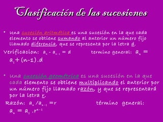 Clasificación de las sucesionesClasificación de las sucesiones
• Una sucesión aritmética es una sucesión en la que cada
elemento se obtiene sumando al anterior un número fijo
llamado diferencia, que se representa por la letra d.
Verificacion: an - an - 1 = d termino general: an =
a1+(n-1).d
• Una sucesión geométrica es una sucesión en la que
cada elemento se obtiene multiplicando el anterior por
un número fijo llamado razón, y que se representará
por la letra r.
Razón: an /an - 1 =r término general:
an = a1 .rn - 1
 