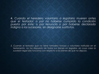 5. Cuando el testador que no tiene heredero forzoso o voluntario instituido en el5. Cuando el testador que no tiene heredero forzoso o voluntario instituido en el
testamento, no ha dispuesto de todos sus bienes en legados, en cuyo caso latestamento, no ha dispuesto de todos sus bienes en legados, en cuyo caso la
sucesión legal sólo funciona con respecto a los bienes de que no dispuso.sucesión legal sólo funciona con respecto a los bienes de que no dispuso.
4. Cuando el heredero voluntario o legatario mueren antes
que el testador; o por no haberse cumplido la condición
puesta por éste; o por renuncia o por haberse declarado
indigno a los sucesores, sin designarse sustitutos.
 
