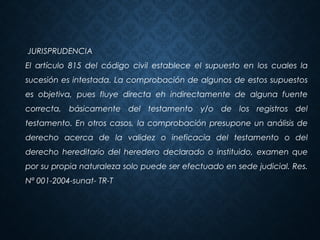 JURISPRUDENCIA
El artículo 815 del código civil establece el supuesto en los cuales la
sucesión es intestada. La comprobación de algunos de estos supuestos
es objetiva, pues fluye directa eh indirectamente de alguna fuente
correcta, básicamente del testamento y/o de los registros del
testamento. En otros casos, la comprobación presupone un análisis de
derecho acerca de la validez o ineficacia del testamento o del
derecho hereditario del heredero declarado o instituido, examen que
por su propia naturaleza solo puede ser efectuado en sede judicial. Res.
Nª 001-2004-sunat- TR-T
 
