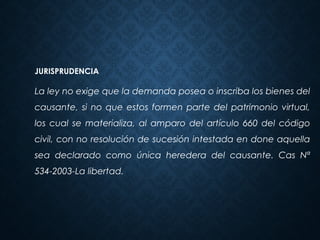 JURISPRUDENCIA
La ley no exige que la demanda posea o inscriba los bienes del
causante, si no que estos formen parte del patrimonio virtual,
los cual se materializa, al amparo del artículo 660 del código
civil, con no resolución de sucesión intestada en done aquella
sea declarado como única heredera del causante. Cas Nª
534-2003-La libertad.
 