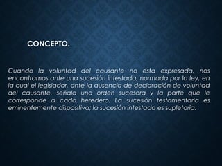 Cuando la voluntad del causante no esta expresada, nos
encontramos ante una sucesión intestada, normada por la ley, en
la cual el legislador, ante la ausencia de declaración de voluntad
del causante, señala una orden sucesora y la parte que le
corresponde a cada heredero. La sucesión testamentaria es
eminentemente dispositiva; la sucesión intestada es supletoria.
CONCEPTO.
 