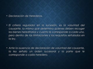 • Declaración de Herederos.Declaración de Herederos.
• El criterio regulador en la sucesión, es la voluntad delEl criterio regulador en la sucesión, es la voluntad del
causante, la misma que determina quienes deben recogercausante, la misma que determina quienes deben recoger
los bienes hereditarios y cuanto le corresponde a cada uno,los bienes hereditarios y cuanto le corresponde a cada uno,
pero dentro de las limitaciones y los requisitos señalados enpero dentro de las limitaciones y los requisitos señalados en
la ley.la ley.
• Ante la ausencia de declaración de voluntad del causante,Ante la ausencia de declaración de voluntad del causante,
la ley señala un orden sucesoral y la parte que lela ley señala un orden sucesoral y la parte que le
corresponde a cada heredero.corresponde a cada heredero.
 
