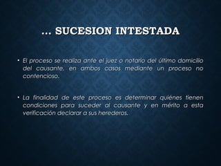 …… SUCESION INTESTADASUCESION INTESTADA
• El proceso se realiza ante el juez o notario del último domicilioEl proceso se realiza ante el juez o notario del último domicilio
del causante, en ambos casos mediante un proceso nodel causante, en ambos casos mediante un proceso no
contencioso.contencioso.
• La finalidad de este proceso es determinar quiénes tienenLa finalidad de este proceso es determinar quiénes tienen
condiciones para suceder al causante y en mérito a estacondiciones para suceder al causante y en mérito a esta
verificación declarar a sus herederos.verificación declarar a sus herederos.
 