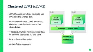 14
Clustered LVM2 (cLVM2)
• cLVM2 enables multiple nodes to use
LVM2 on the shared disk
• cLVM2 coordinates LVM2 metadata,
does not coordinate access to the
shared data
• That said, multiple nodes access data
of different dedicated VG are safe
• lvmconf --enable-cluster
• Active-Active approach
Host1 Host2
Pacemaker + Corosync +DLM
LVM2
Metadata
clvmd
Shared LUN 2
Shared LUN 1
LVM2
Metadata
clvmd
 