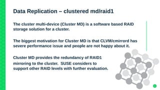 21
Data Replication – clustered md/raid1
The cluster multi-device (Cluster MD) is a software based RAID
storage solution for a cluster.
The biggest motivation for Cluster MD is that CLVM/cmirrord has
severe performance issue and people are not happy about it.
Cluster MD provides the redundancy of RAID1
mirroring to the cluster. SUSE considers to
support other RAID levels with further evaluation.
 