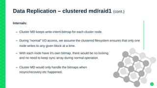 22
Data Replication – clustered md/raid1 (cont.)
Internals:
– Cluster MD keeps write-intent-bitmap for each cluster node.
– During "normal" I/O access, we assume the clustered filesystem ensures that only one
node writes to any given block at a time.
– With each node have it's own bitmap, there would be no locking
and no need to keep sync array during normal operation.
– Cluster MD would only handle the bitmaps when
resync/recovery etc happened.
 