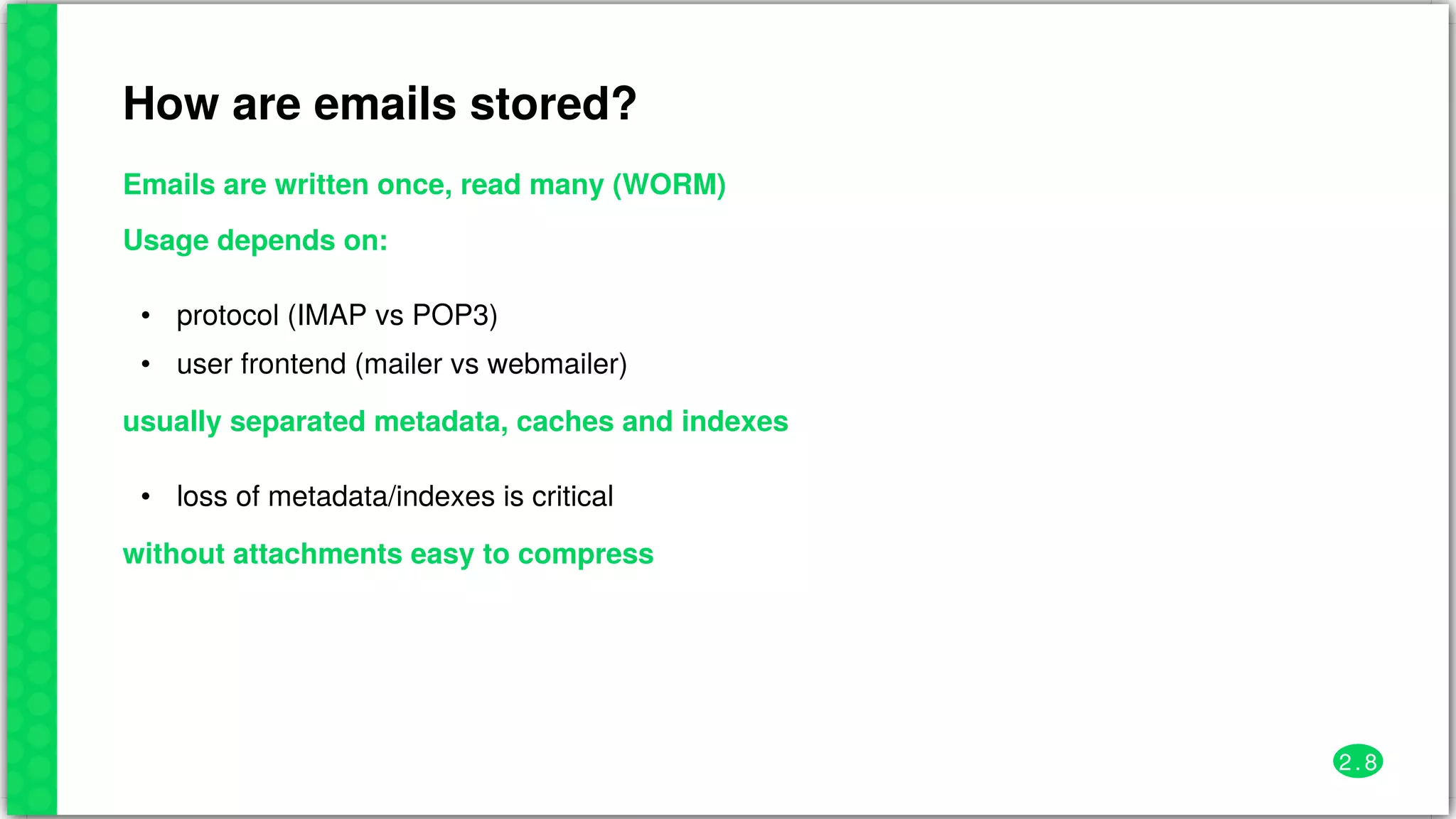 How	are	emails	stored?
Emails	are	written	once,	read	many	(WORM)
Usage	depends	on:
•
•
protocol	(IMAP	vs	POP3)
user	frontend	(mailer	vs	webmailer)
usually	separated	metadata,	caches	and	indexes
• loss	of	metadata/indexes	is	critical
without	attachments	easy	to	compress
2 . 8
 