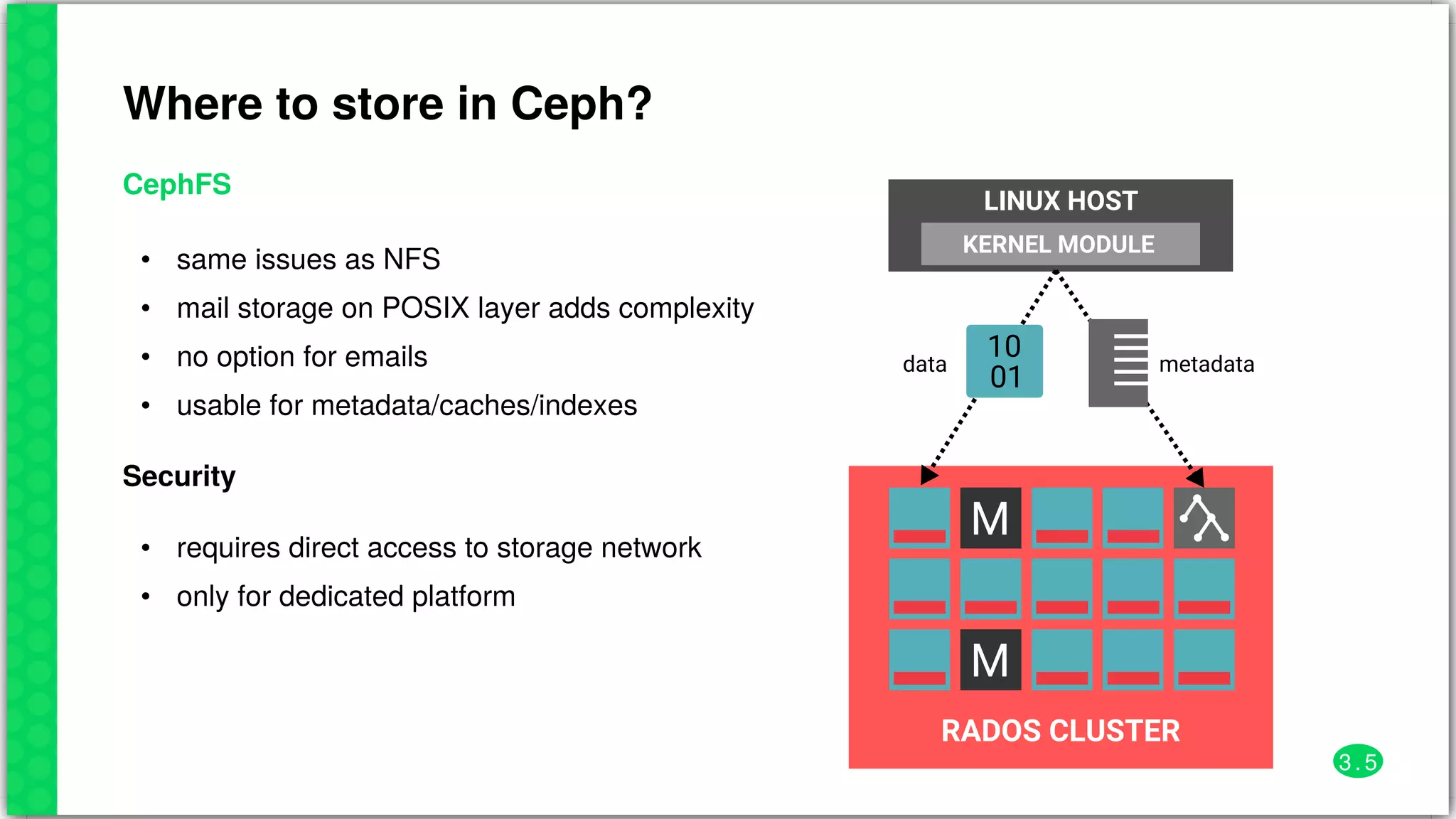 Where	to	store	in	Ceph?
CephFS
•
•
•
•
same	issues	as	NFS
mail	storage	on	POSIX	layer	adds	complexity
no	option	for	emails
usable	for	metadata/caches/indexes	
Security
•
•
requires	direct	access	to	storage	network
only	for	dedicated	platform
M
M
RADOS	CLUSTER
LINUX	HOST
KERNEL	MODULE
01
10 metadatadata
3 . 5
 