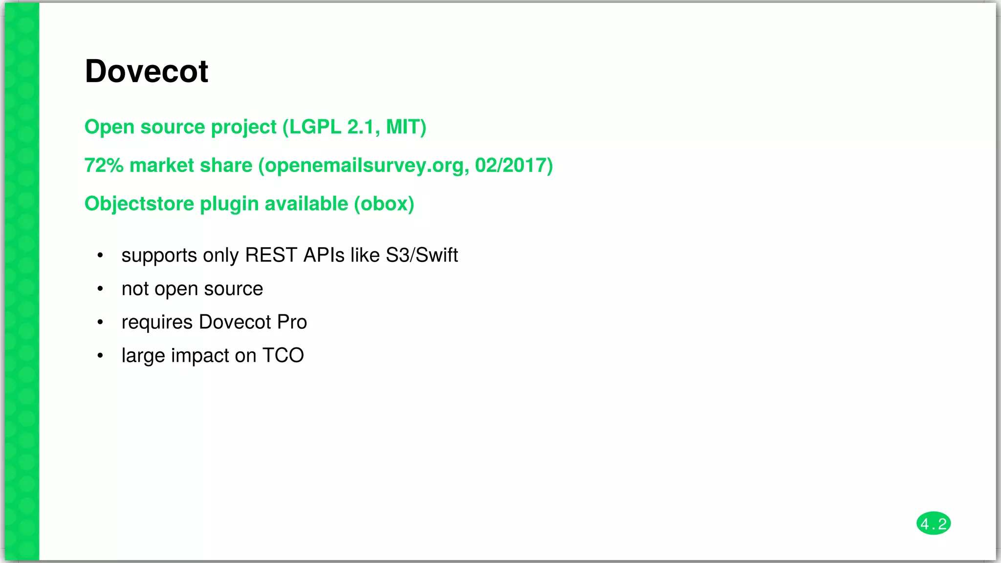 Dovecot
Open	source	project	(LGPL	2.1,	MIT)
72%	market	share	(openemailsurvey.org,	02/2017)
Objectstore	plugin	available	(obox)
•
•
•
•
supports	only	REST	APIs	like	S3/Swift
not	open	source
requires	Dovecot	Pro
large	impact	on	TCO
4 . 2
 