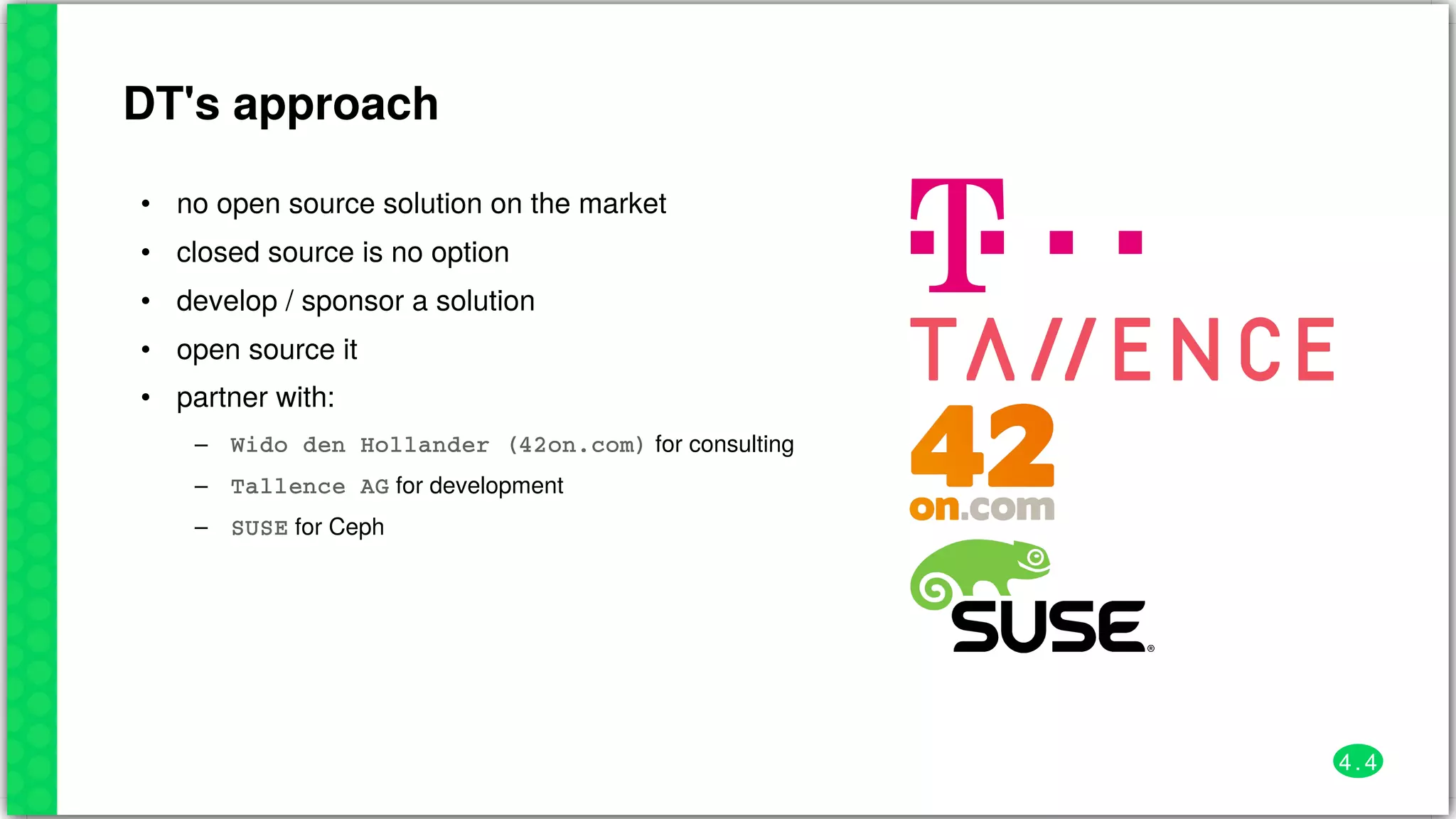 DT's	approach
•
•
•
•
•
–
–
–
no	open	source	solution	on	the	market
closed	source	is	no	option
develop	/	sponsor	a	solution
open	source	it
partner	with:
Wido	den	Hollander	(42on.com)	for	consulting
Tallence	AG	for	development
SUSE	for	Ceph
4 . 4
 