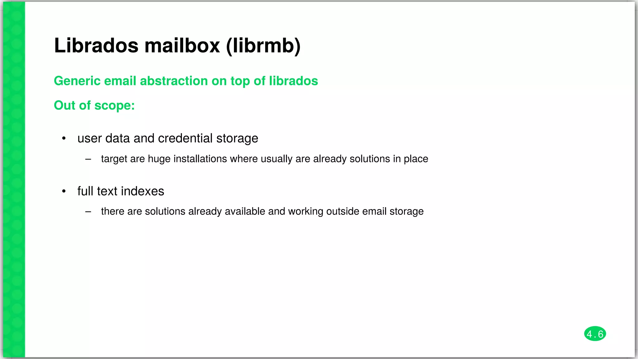 Librados	mailbox	(librmb)
Generic	email	abstraction	on	top	of	librados
Out	of	scope:
•
–
user	data	and	credential	storage
target	are	huge	installations	where	usually	are	already	solutions	in	place
•
–
full	text	indexes
there	are	solutions	already	available	and	working	outside	email	storage
4 . 6
 