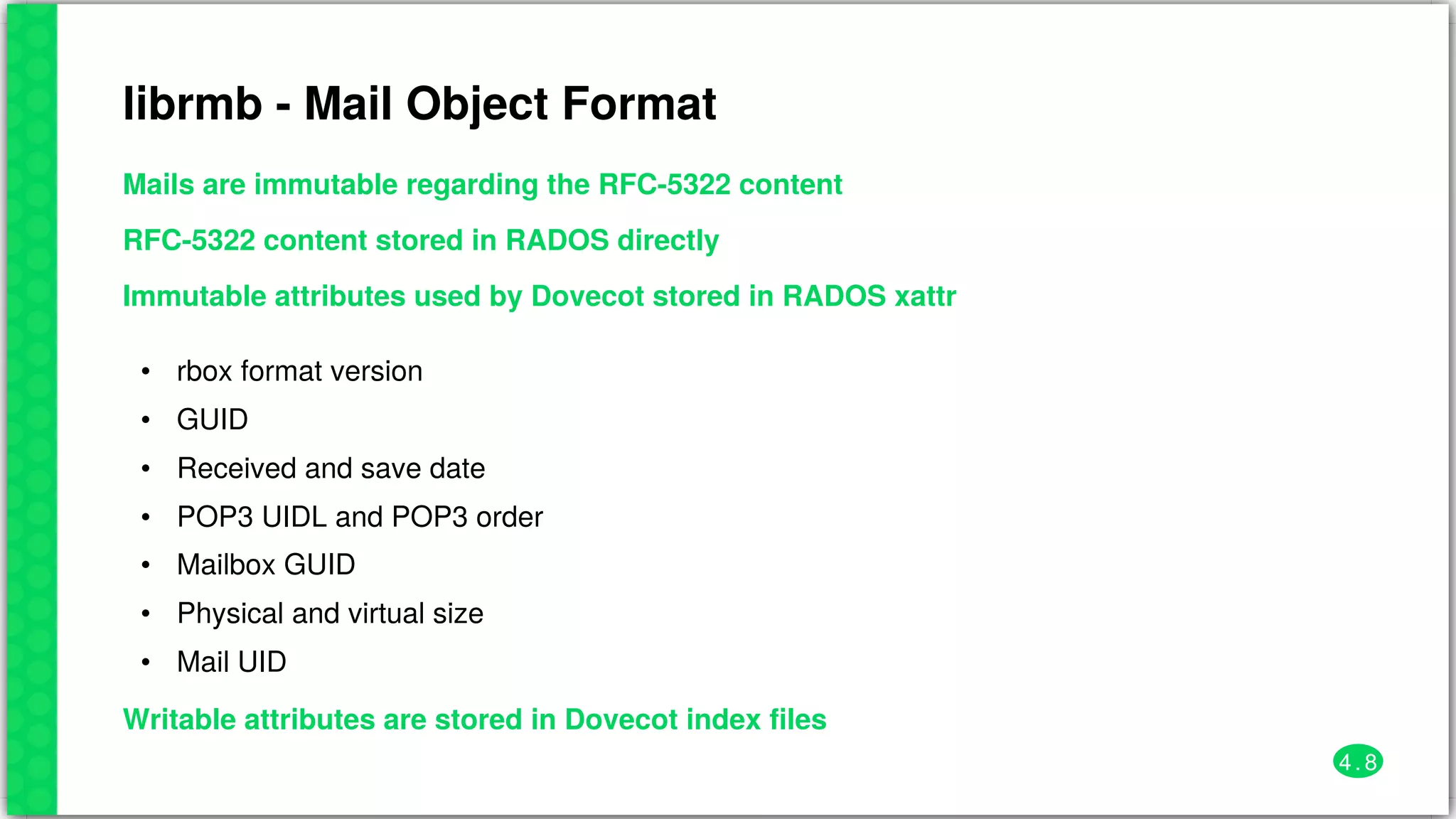 librmb	-	Mail	Object	Format
Mails	are	immutable	regarding	the	RFC-5322	content
RFC-5322	content	stored	in	RADOS	directly
Immutable	attributes	used	by	Dovecot	stored	in	RADOS	xattr
•
•
•
•
•
•
•
rbox	format	version
GUID
Received	and	save	date
POP3	UIDL	and	POP3	order
Mailbox	GUID
Physical	and	virtual	size
Mail	UID
Writable	attributes	are	stored	in	Dovecot	index	files
4 . 8
 