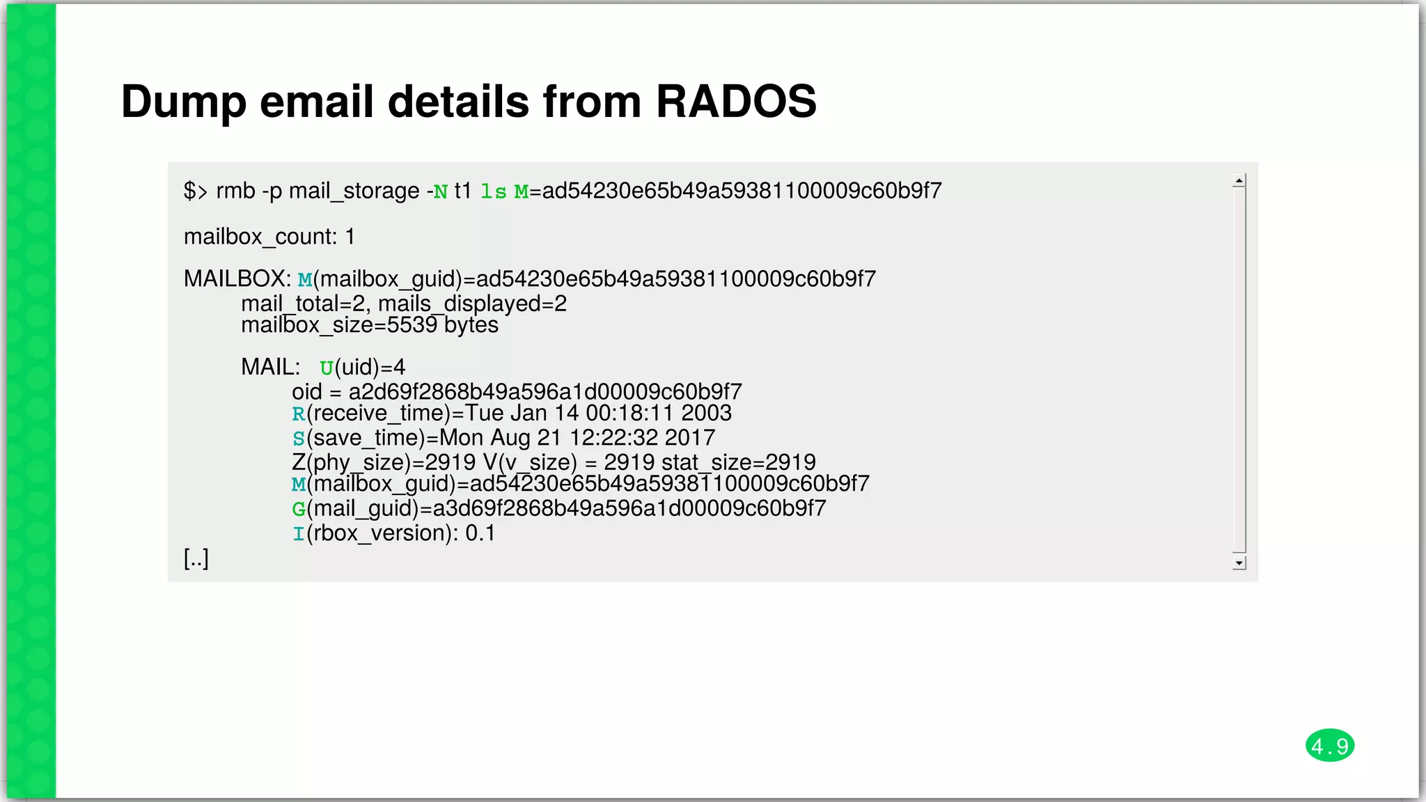 Dump	email	details	from	RADOS
$>	rmb	-p	mail_storage	-N	t1	ls	M=ad54230e65b49a59381100009c60b9f7
mailbox_count:	1
MAILBOX:	M(mailbox_guid)=ad54230e65b49a59381100009c60b9f7
									mail_total=2,	mails_displayed=2
									mailbox_size=5539	bytes
									MAIL:			U(uid)=4
																	oid	=	a2d69f2868b49a596a1d00009c60b9f7
																	R(receive_time)=Tue	Jan	14	00:18:11	2003
																	S(save_time)=Mon	Aug	21	12:22:32	2017
																	Z(phy_size)=2919	V(v_size)	=	2919	stat_size=2919
																	M(mailbox_guid)=ad54230e65b49a59381100009c60b9f7
																	G(mail_guid)=a3d69f2868b49a596a1d00009c60b9f7
																	I(rbox_version):	0.1
[..]
4 . 9
 