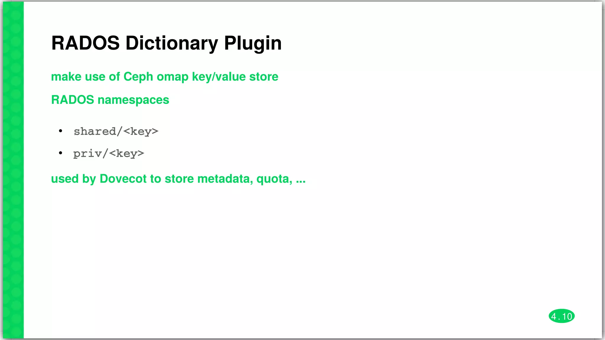 RADOS	Dictionary	Plugin
make	use	of	Ceph	omap	key/value	store
RADOS	namespaces
•
•
shared/<key>
priv/<key>
used	by	Dovecot	to	store	metadata,	quota,	...
4 . 10
 