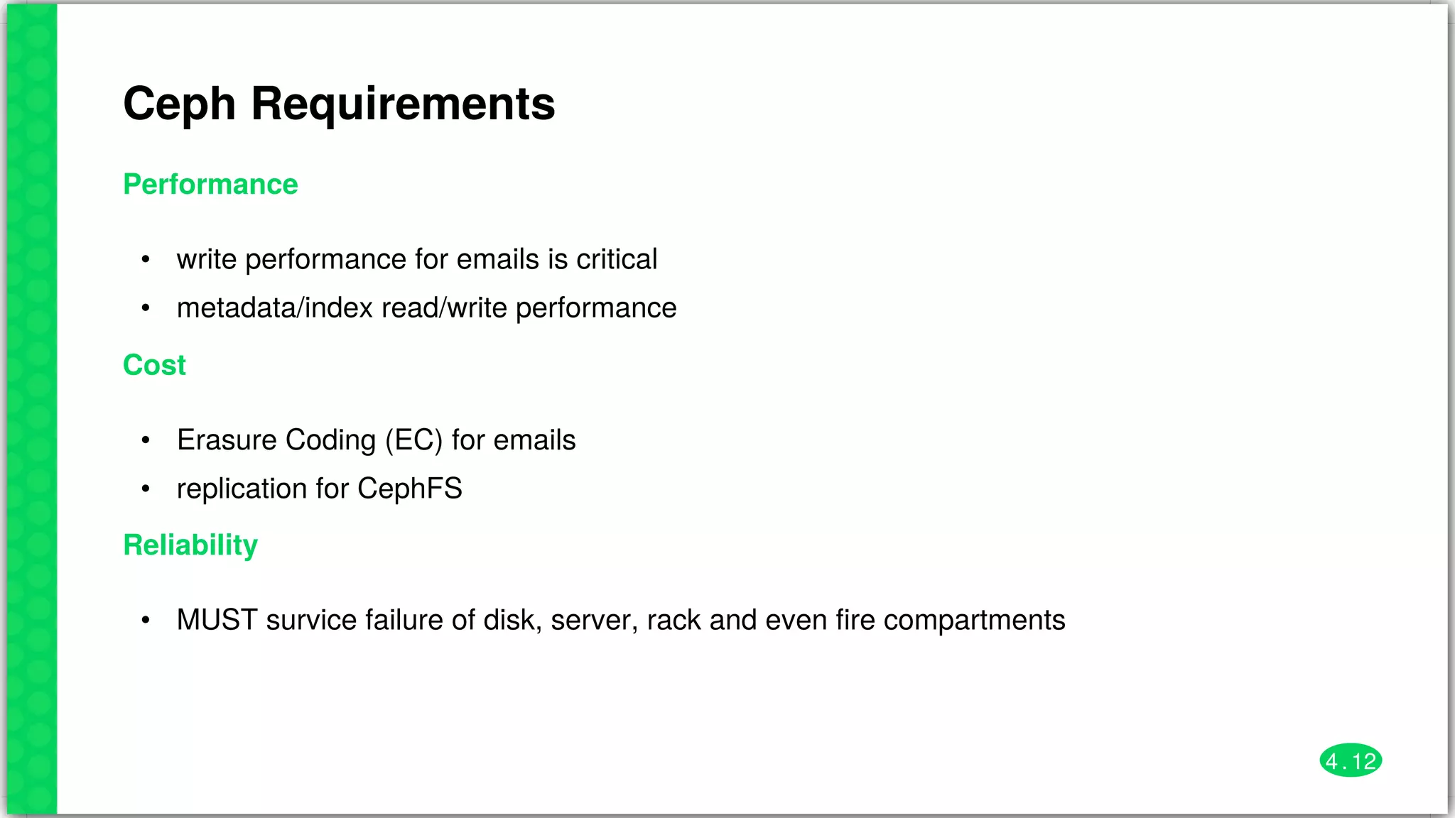 Ceph	Requirements
Performance
•
•
write	performance	for	emails	is	critical
metadata/index	read/write	performance
Cost
•
•
Erasure	Coding	(EC)	for	emails
replication	for	CephFS
Reliability
• MUST	survice	failure	of	disk,	server,	rack	and	even	fire	compartments
4 . 12
 