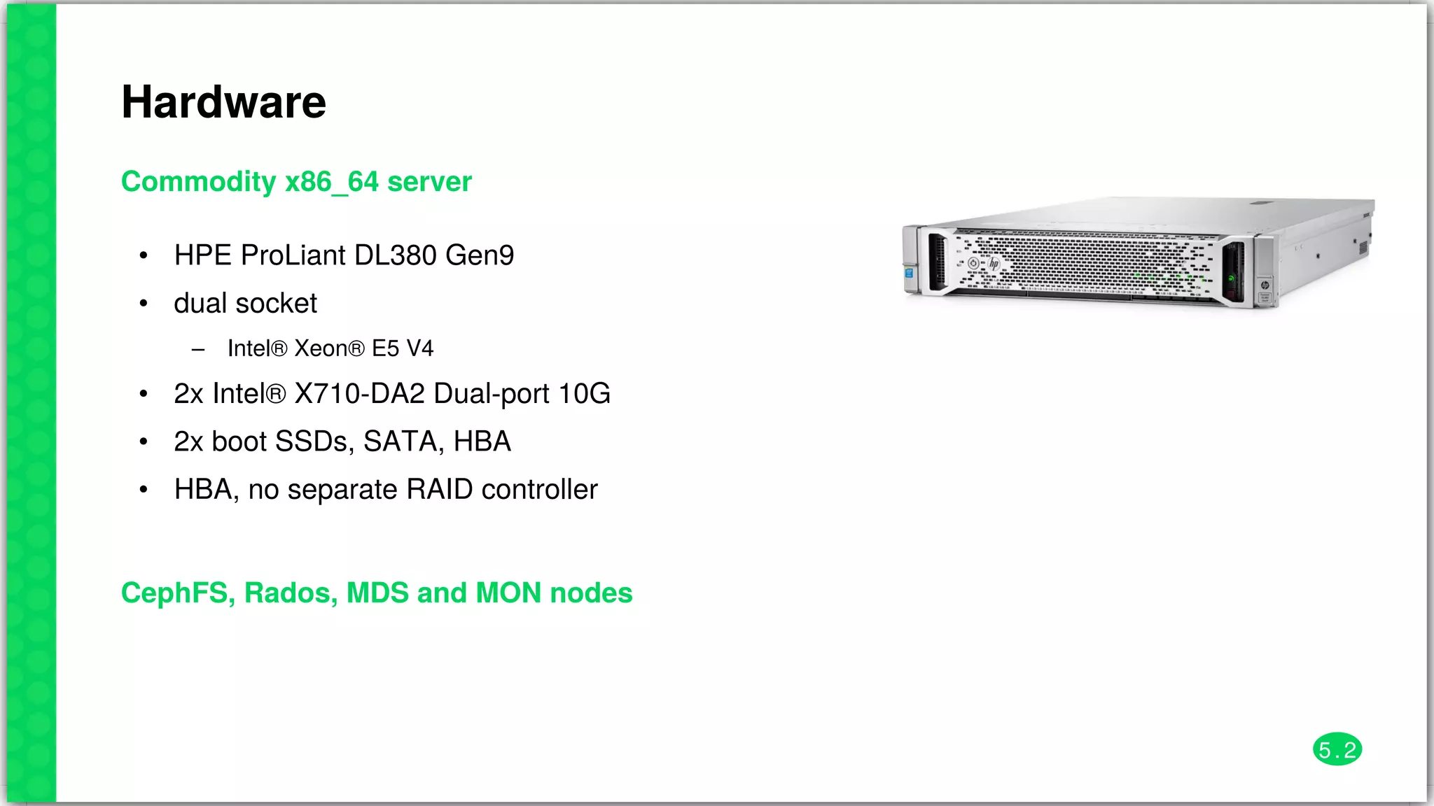 Hardware
Commodity	x86_64	server
•
•
–
•
•
•
HPE	ProLiant	DL380	Gen9
dual	socket
Intel®	Xeon®	E5	V4
2x	Intel®	X710-DA2	Dual-port	10G
2x	boot	SSDs,	SATA,	HBA
HBA,	no	separate	RAID	controller
CephFS,	Rados,	MDS	and	MON	nodes
5 . 2
 