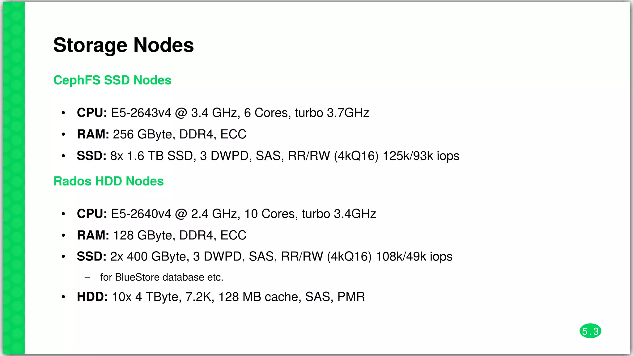 Storage	Nodes
CephFS	SSD	Nodes
•
•
•
CPU:	E5-2643v4	@	3.4	GHz,	6	Cores,	turbo	3.7GHz
RAM:	256	GByte,	DDR4,	ECC
SSD:	8x	1.6	TB	SSD,	3	DWPD,	SAS,	RR/RW	(4kQ16)	125k/93k	iops
Rados	HDD	Nodes
•
•
•
–
•
CPU:	E5-2640v4	@	2.4	GHz,	10	Cores,	turbo	3.4GHz
RAM:	128	GByte,	DDR4,	ECC
SSD:	2x	400	GByte,	3	DWPD,	SAS,	RR/RW	(4kQ16)	108k/49k	iops
for	BlueStore	database	etc.
HDD:	10x	4	TByte,	7.2K,	128	MB	cache,	SAS,	PMR
5 . 3
 