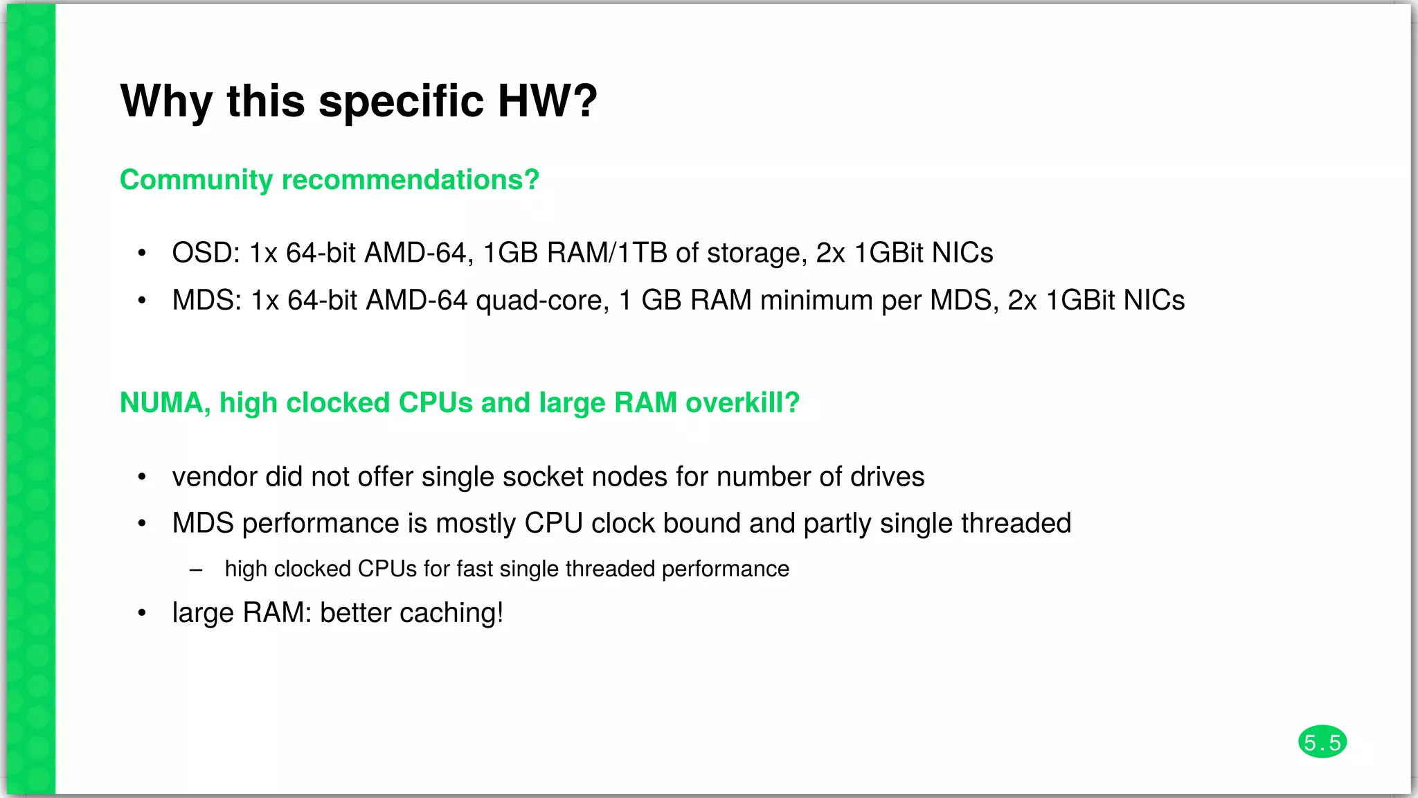 Why	this	specific	HW?
Community	recommendations?
•
•
OSD:	1x	64-bit	AMD-64,	1GB	RAM/1TB	of	storage,	2x	1GBit	NICs
MDS:	1x	64-bit	AMD-64	quad-core,	1	GB	RAM	minimum	per	MDS,	2x	1GBit	NICs
NUMA,	high	clocked	CPUs	and	large	RAM	overkill?
•
•
–
•
vendor	did	not	offer	single	socket	nodes	for	number	of	drives
MDS	performance	is	mostly	CPU	clock	bound	and	partly	single	threaded
high	clocked	CPUs	for	fast	single	threaded	performance
large	RAM:	better	caching!
5 . 5
 