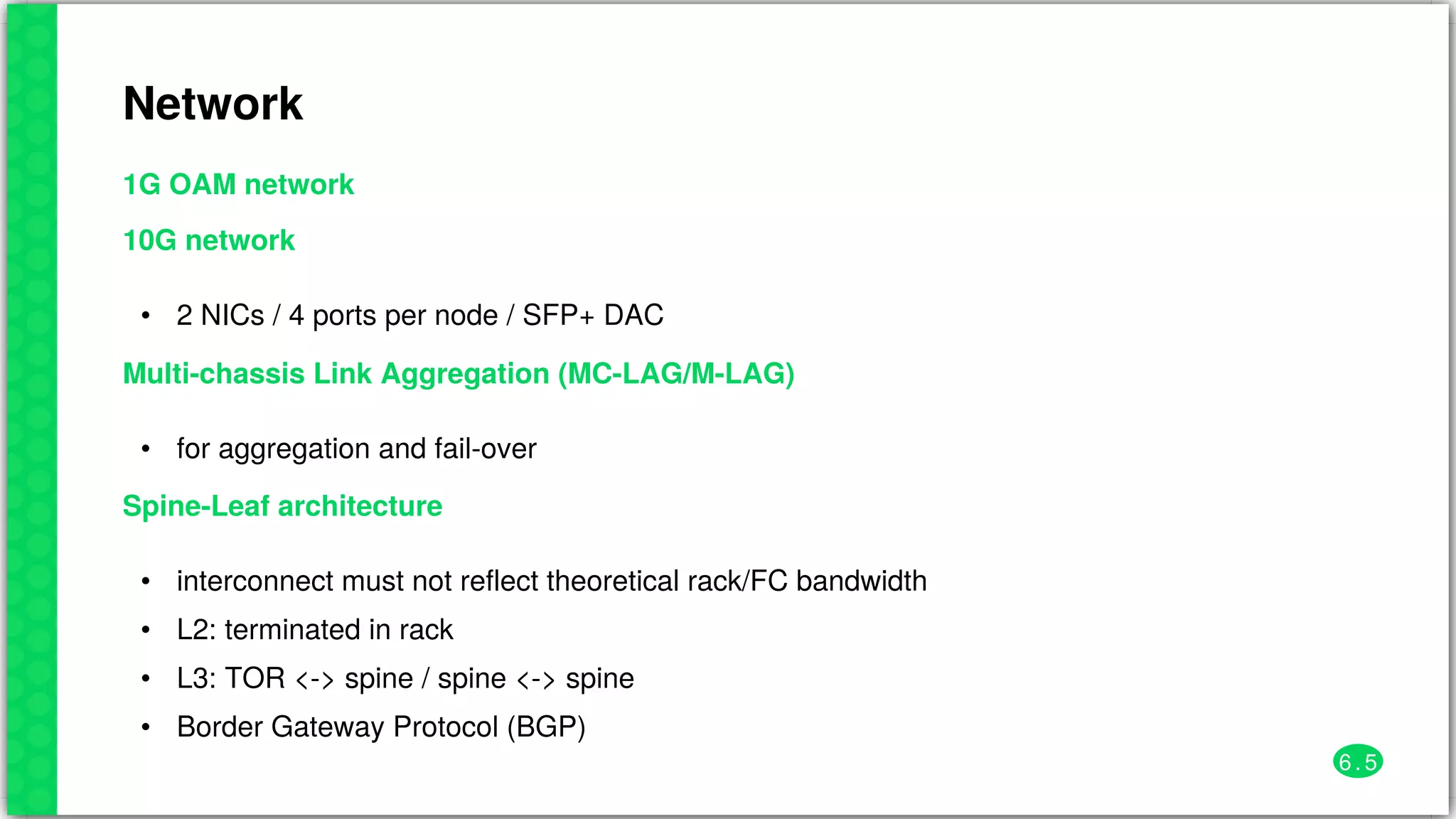 Network
1G	OAM	network
10G	network
• 2	NICs	/	4	ports	per	node	/	SFP+	DAC
Multi-chassis	Link	Aggregation	(MC-LAG/M-LAG)
• for	aggregation	and	fail-over
Spine-Leaf	architecture
•
•
•
•
interconnect	must	not	reflect	theoretical	rack/FC	bandwidth
L2:	terminated	in	rack
L3:	TOR	<->	spine	/	spine	<->	spine
Border	Gateway	Protocol	(BGP)
6 . 5
 
