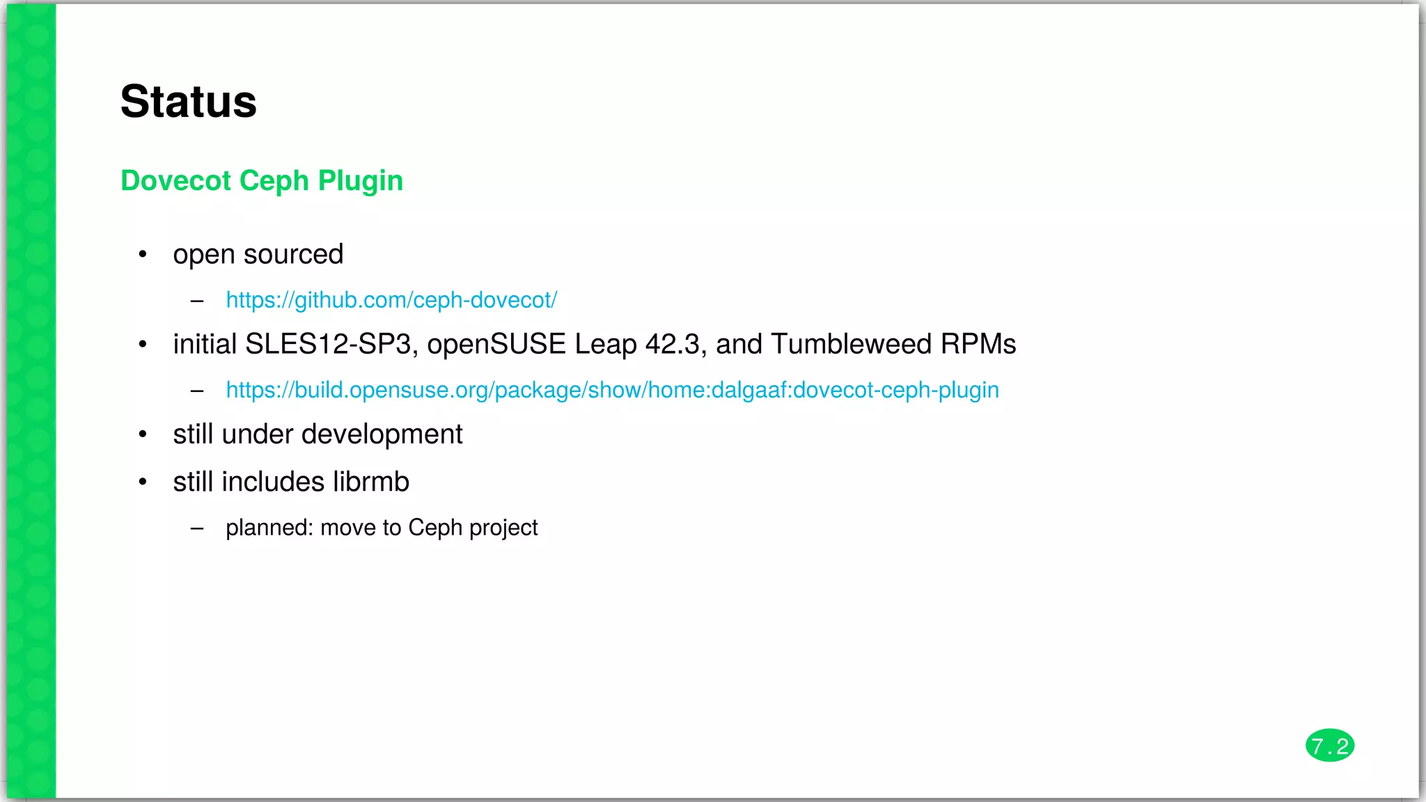 Status
Dovecot	Ceph	Plugin
•
–
•
–
•
•
–
open	sourced
initial	SLES12-SP3,	openSUSE	Leap	42.3,	and	Tumbleweed	RPMs
still	under	development
still	includes	librmb
planned:	move	to	Ceph	project
https://github.com/ceph-dovecot/
https://build.opensuse.org/package/show/home:dalgaaf:dovecot-ceph-plugin
7 . 2
 