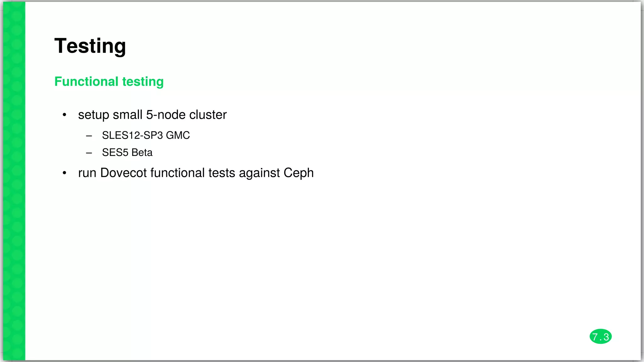 Testing
Functional	testing
•
–
–
•
setup	small	5-node	cluster
SLES12-SP3	GMC
SES5	Beta
run	Dovecot	functional	tests	against	Ceph
7 . 3
 