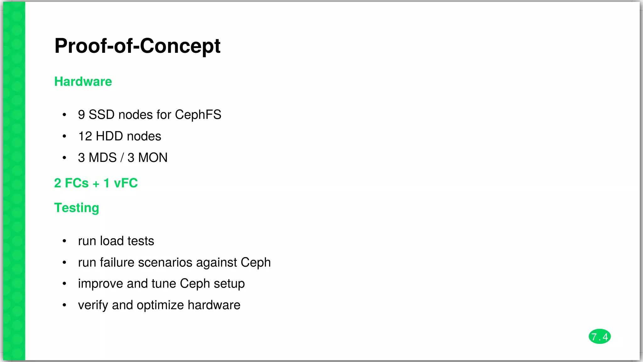 Proof-of-Concept
Hardware
•
•
•
9	SSD	nodes	for	CephFS
12	HDD	nodes
3	MDS	/	3	MON
2	FCs	+	1	vFC
Testing
•
•
•
•
run	load	tests
run	failure	scenarios	against	Ceph
improve	and	tune	Ceph	setup
verify	and	optimize	hardware
7 . 4
 